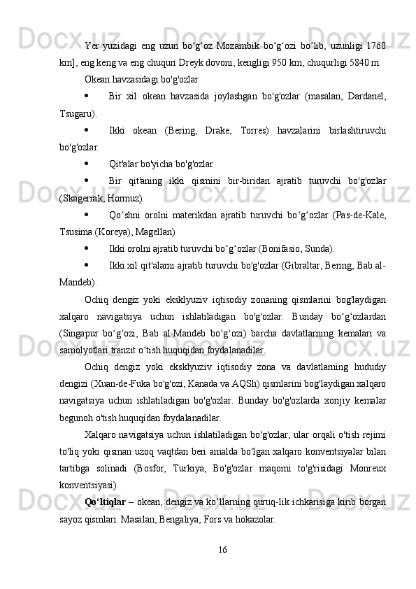 Yer   yuzidagi   eng   uzun   bo g oz   Mozambik   bo g ozi   bo lib,   uzunligi   1760ʻ ʻ ʻ ʻ ʻ
km], eng keng va eng chuquri Dreyk dovoni, kengligi 950 km, chuqurligi 5840 m.
Okean havzasidagi bo'g'ozlar
 Bir   xil   okean   havzasida   joylashgan   bo'g'ozlar   (masalan,   Dardanel,
Tsugaru).
 Ikki   okean   (Bering,   Drake,   Torres)   havzalarini   birlashtiruvchi
bo'g'ozlar.
 Qit'alar bo'yicha bo'g'ozlar
 Bir   qit'aning   ikki   qismini   bir-biridan   ajratib   turuvchi   bo'g'ozlar
(Skagerrak, Hormuz).
 Qo shni   orolni   materikdan   ajratib   turuvchi   bo g ozlar   (Pas-de-Kale,	
ʻ ʻ ʻ
Tsusima (Koreya), Magellan)
 Ikki orolni ajratib turuvchi bo g ozlar (Bonifasio, Sunda).	
ʻ ʻ
 Ikki xil qit'alarni ajratib turuvchi bo'g'ozlar (Gibraltar, Bering, Bab al-
Mandeb).
Ochiq   dengiz   yoki   eksklyuziv   iqtisodiy   zonaning   qismlarini   bog'laydigan
xalqaro   navigatsiya   uchun   ishlatiladigan   bo'g'ozlar.   Bunday   bo g ozlardan	
ʻ ʻ
(Singapur   bo g ozi,   Bab   al-Mandeb   bo g ozi)   barcha   davlatlarning   kemalari   va	
ʻ ʻ ʻ ʻ
samolyotlari tranzit o tish huquqidan foydalanadilar.	
ʻ
Ochiq   dengiz   yoki   eksklyuziv   iqtisodiy   zona   va   davlatlarning   hududiy
dengizi (Xuan-de-Fuka bo'g'ozi, Kanada va AQSh) qismlarini bog'laydigan xalqaro
navigatsiya   uchun   ishlatiladigan   bo'g'ozlar.   Bunday   bo'g'ozlarda   xorijiy   kemalar
begunoh o'tish huquqidan foydalanadilar.
Xalqaro navigatsiya uchun ishlatiladigan bo'g'ozlar, ular  orqali o'tish rejimi
to'liq yoki qisman uzoq vaqtdan beri amalda bo'lgan xalqaro konventsiyalar bilan
tartibga   solinadi   (Bosfor,   Turkiya,   Bo'g'ozlar   maqomi   to'g'risidagi   Monreux
konventsiyasi).
Qo‘ltiqlar –  okean, dengiz va ko‘llarning quruq-lik ichkarisiga kirib borgan
sayoz qismlari. Masalan, Bengaliya, Fors va hokazolar.
16 