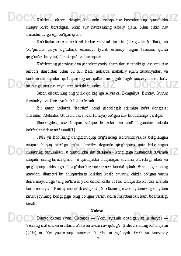 Ko'rfaz   -   okean,   dengiz,   ko'l   yoki   boshqa   suv   havzalarining   quruqlikka
chuqur   kirib   boradigan,   lekin   suv   havzasining   asosiy   qismi   bilan   erkin   suv
almashinuviga ega bo'lgan qismi.
Ko rfazlar   orasida   turli   xil   turlari   mavjud:   ko rfaz   (dengiz   va   ko llar),   labʻ ʻ ʻ
(ko pincha   daryo   og izlari),   estuariy,   fyord,   estuariy,   lagun   (asosan,   qumli	
ʻ ʻ
qirg oqlar bo ylab), bandargoh va boshqalar.
ʻ ʻ
Ko'rfazning gidrologik va gidrokimyoviy sharoitlari u tarkibiga kiruvchi suv
ombori   sharoitlari   bilan   bir   xil.   Ba'zi   hollarda   mahalliy   iqlim   xususiyatlari   va
kontinental oqimlari qo'ltiqlarning sirt qatlamining gidrologik xususiyatlarini ba'zi
bir o'ziga xos xususiyatlarni berishi mumkin.
Jahon   okeanining   eng   yirik   qo ltig iga   Alyaska,   Bengaliya,   Biskay,   Buyuk	
ʻ ʻ
Avstraliya va Gvineya ko rfazlari kiradi.	
ʻ
Bir   qator   hollarda   "ko'rfaz"   nomi   gidrologik   rejimiga   ko'ra   dengizlar
(masalan, Meksika, Gudzon, Fors, Kaliforniya) bo'lgan suv hududlariga berilgan.
Shuningdek,   suv   bosgan   vulqon   kraterlari   va   atoll   lagunalari   odatda
ko'rfazlar deb tasniflanadi[1].
1982   yil   BMTning   dengiz   huquqi   to'g'risidagi   konventsiyasida   belgilangan
xalqaro   huquq   ta'rifiga   ko'ra,   "ko'rfaz   deganda   qirg'oqning   aniq   belgilangan
chuqurligi tushuniladi, u quruqlikka shu darajada - kengligiga mutanosib ravishda
chiqadi. uning kirish qismi  - u quruqlikka chiqmagan suvlarni o'z ichiga oladi  va
qirg'oqning oddiy egri chizig'idan ko'proq narsani tashkil qiladi. Biroq, agar uning
maydoni   diametri   bu   chuqurchaga   kirishni   kesib   o'tuvchi   chiziq   bo'lgan   yarim
doira maydoniga teng bo'lmasa yoki undan katta bo'lsa, chuqurcha ko'rfaz sifatida
tan olinmaydi." Boshqacha qilib aytganda, ko'rfazning suv maydonining maydoni
kirish   joyining   kengligiga   teng   bo'lgan   yarim   doira   maydonidan   kam   bo'lmasligi
kerak. 
Xulosa
Dunyo   okeani   (yun.   Okeanos   —   Yerni   aylanib   oqadigan   azim   daryo)   —
Yerning materik va orollarni o rab turuvchi suv qobig i. Gidrosferaning katta qismi	
ʻ ʻ
(94%)   ni,   Yer   yuzasining   taxminan   70,8%   ini   egallaydi.   Fizik   va   kimyoviy
17 