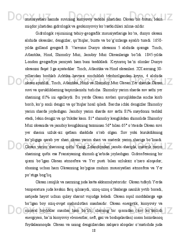 xususiyatlari   hamda   suvining   kimyoviy   tarkibi   jihatidan   Okean   bir   butun,   lekin
miqdor jihatidan gidrologik va geokimyoviy ko rsatkichlari xilma-xildir.ʻ
Gidrologik   rejimining   tabiiy-geografik   xususiyatlariga   ko ra,   dunyo   okeani	
ʻ
alohida okeanlar, dengizlar, qo ltiqlar, buxta va bo g ozlarga ajralib turadi. 1650-	
ʻ ʻ ʻ
yilda   golland   geografi   B.   Varenius   Dunyo   okeanini   5   alohida   qismga:   Tinch,
Atlantika,   Hind,   Shimoliy   Muz,   Janubiy   Muz   Okeanlariga   bo ldi.   1845-yilda	
ʻ
London   geografiya   jamiyati   ham   buni   tasdikladi.   Keyinroq   ba zi   olimlar   Dunyo	
ʼ
okeanini faqat 3 ga ajratadilar: Tinch, Atlantika va Hind okeanlari. XX asrning 30-
yillaridan   boshlab   Arktika   havzasi   sinchiklab   tekshirilgandan   keyin,   4   alohida
okean ajratildi: Tinch, Atlantika, Hind va Shimoliy Muz Okean Yer sharida Okean
suvi va qurukliklarning taqsimlanishi turlicha. Shimoliy yarim sharda suv sathi yer
sharining   61%   ini   egallaydi.   Bu   yerda   Okean   suvlari   quruqlikkacha   ancha   kirib
borib, ko p sonli dengiz va qo ltiqlar hosil qiladi. Barcha ichki dengizlar Shimoliy	
ʻ ʻ
yarim   sharda   joylashgan.   Janubiy   yarim   sharda   suv   sathi   81%   maydonni   tashkil
etadi, lekin dengiz va qo ltikdar kam. 81° shimoliy kenglikdan shimolida Shimoliy	
ʻ
Muz okeanida va janubiy kenglikning taxminan 56° bilan 65° o rtasida Okean suvi	
ʻ
yer   sharini   uzluk-siz   qatlam   shaklida   o rab   olgan.   Suv   yoki   kurukdikning	
ʻ
ko pligiga   qarab   yer   shari   okean   yarim   shari   va   materik   yarim   shariga   bo linadi.	
ʻ ʻ
Okean   yarim   sharining   qutbi   Yangi   Zelandiyadan   janubi-sharqda,   materik   yarim
sharining   qutbi   esa   Fransiyaning   shimoli-g arbida   joylashgan.   Gidrosferaning   bir	
ʻ
qismi   bo lgan   Okean   atmosfera   va   Yer   pusti   bilan   uzluksiz   o zaro   aloqador;	
ʻ ʻ
shuning   uchun   ham   Okeanning   ko pgina   muhim   xususiyatlari   atmosfera   va   Yer	
ʻ
po stiga bog liq.	
ʻ ʻ
Okean issiqlik va namning juda katta akkumulyatoridir. Okean tufayli Yerda
temperatura juda keskin farq qilmaydi, uzoq-uzoq o lkalarga namlik yetib boradi,	
ʻ
natijada   hayot   uchun   qulay   sharoit   vujudga   keladi.   Okean   oqsil   moddalarga   ega
bo lgan   boy   oziq-ovqat   mahsulotlari   manbaidir.   Okean   energetik,   kimyoviy   va	
ʻ
mineral   boyliklar   manbai   ham   bo lib,   ularning   bir   qismidan   (suv   ko tarilish	
ʻ ʻ
energiyasi, ba zi kimyoviy elementlar, neft, gaz va boshqalardan) inson hozirdanoq	
ʼ
foydalanmoqda.   Okean   va   uning   dengizlaridan   xalqaro   aloqalar   o rnatishda   juda	
ʻ
18