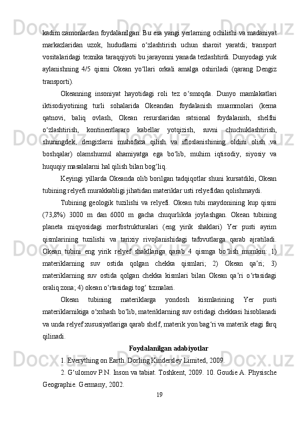 kadim zamonlardan foydalanilgan. Bu esa yangi yerlarning ochilishi va madaniyat
markazlaridan   uzok,   hududlarni   o zlashtirish   uchun   sharoit   yaratdi;   transportʻ
vositalaridagi texnika taraqqiyoti bu jarayonni yanada tezlashtirdi. Dunyodagi yuk
aylanishning   4/5   qismi   Okean   yo llari   orkali   amalga   oshiriladi   (qarang   Dengiz
ʻ
transporti).
Okeanning   insoniyat   hayotidagi   roli   tez   o smoqda.   Dunyo   mamlakatlari	
ʻ
iktisodiyotining   turli   sohalarida   Okeandan   foydalanish   muammolari   (kema
qatnovi,   baliq   ovlash,   Okean   resurslaridan   ratsional   foydalanish,   shelfni
o zlashtirish,   kontinentlararo   kabellar   yotqizish,   suvni   chuchuklashtirish,	
ʻ
shuningdek,   dengizlarni   muhofaza   qilish   va   ifloslanishining   oldini   olish   va
boshqalar)   olamshumul   ahamiyatga   ega   bo lib,   muhim   iqtisodiy,   siyosiy   va	
ʻ
huquqiy masalalarni hal qilish bilan bog liq.	
ʻ
Keyingi  yillarda  Okeanda olib borilgan  tadqiqotlar  shuni  kursatdiki,  Okean
tubining relyefi murakkabligi jihatidan materiklar usti relyefidan qolishmaydi.
Tubining   geologik   tuzilishi   va   relyefi.   Okean   tubi   maydonining   kup   qismi
(73,8%)   3000   m   dan   6000   m   gacha   chuqurlikda   joylashgan.   Okean   tubining
planeta   miqyosidagi   morfostrukturalari   (eng   yirik   shaklari)   Yer   pusti   ayrim
qismlarining   tuzilishi   va   tarixiy   rivojlanishidagi   tafovutlarga   qarab   ajratiladi.
Okean   tubini   eng   yirik   relyef   shakllariga   qarab   4   qismga   bo lish   mumkin:   1)	
ʻ
materiklarning   suv   ostida   qolgan   chekka   qismlari;   2)   Okean   qa ri;   3)	
ʼ
materiklarning   suv   ostida   qolgan   chekka   kismlari   bilan   Okean   qa ri   o rtasidagi	
ʼ ʻ
oraliq zona; 4) okean o rtasidagi tog  tizmalari.	
ʻ ʻ
Okean   tubining   materiklarga   yondosh   kismlarining   Yer   pusti
materiklarnikiga o xshash bo lib, materiklarning suv ostidagi chekkasi hisoblanadi	
ʻ ʻ
va unda relyef xususiyatlariga qarab shelf, materik yon bag ri va materik etagi farq	
ʻ
qilinadi. 
Foydalanilgan adabiyotlar
1. Everything on Earth. Dorling Kindersley Limited, 2009. 
2. G‘ulomov P.N. Inson va tabiat. Toshkent, 2009. 10. Goudie A. Physische
Geographie. Germany, 2002. 
19 