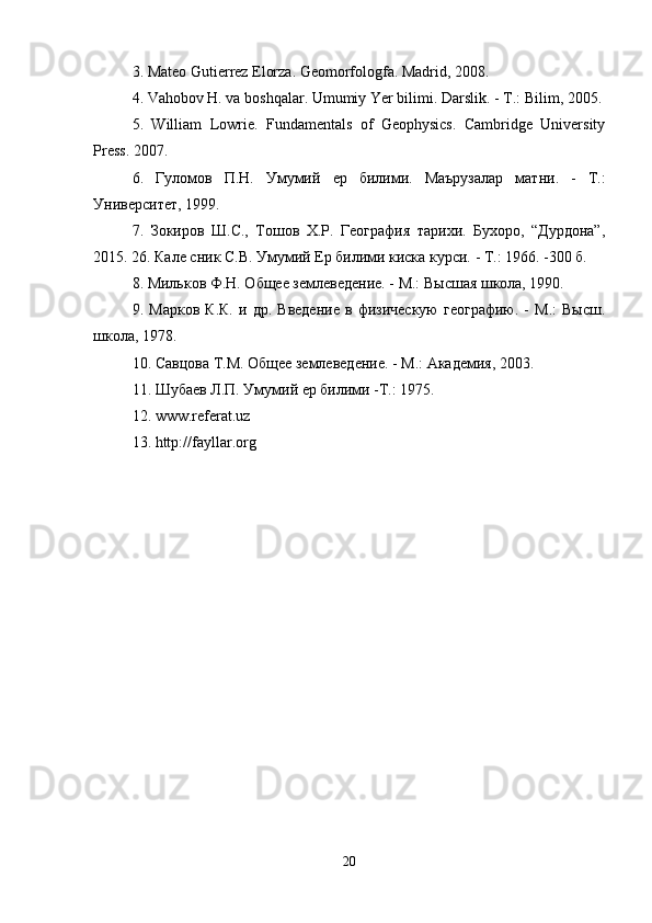 3. Mateo Gutierrez Elorza. Geomorfologfa. Madrid, 2008. 
4. Vahobov H. va boshqalar. Umumiy Yer bilimi. Darslik. -  Т .: Bilim, 2005. 
5.   William   Lowrie.   Fundamentals   of   Geophysics.   Cambridge   University
Press. 2007. 
6.   Гуломов   П . Н .   Умумий   ер   билими .   Маърузалар   матни.   -   Т.:
Университет, 1999. 
7.   ЗIиров   Ш.С.,   Тошов   Х.Р.   Геjрафия   тарихи.   Бухор,   “Дурдона”,
2015. 26. Кале сник С.В. Умумий Ер билими киска курси. - Т.: 1966. -300 б. 
8. Мильков Ф.Н. Общее землеведение. - М.: Высшая школа, 1990. 
9.   Марков   К.К.   и   др.   Введение   в   физическую   геjрафию.   -   М.:   Высш.
школа, 1978. 
10. Савцова Т.М. Общее землеведение. - М.: Академия, 2003.
11. Шубаев Л.П. Умумий ер билими -Т.: 1975.
12. www.referat.uz 
1 3 . http://fayllar.org
20 