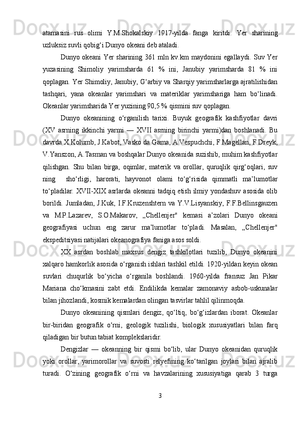 atamasini   rus   olimi   Y . M . Shokalskiy   1917- yilda   fanga   kiritdi .   Yer   sharining
uzluksiz suvli qobig‘i Dunyo okeani deb ataladi.
Dunyo okeani  Yer sharining 361 mln kv.km maydonini egallaydi. Suv Yer
yuzasining   Shimoliy   yarimsharda   61   %   ini,   Janubiy   yarimsharda   81   %   ini
qoplagan. Yer Shimoliy, Janubiy, G‘arbiy va Sharqiy yarimsharlarga ajratilishidan
tashqari,   yana   okeanlar   yarimshari   va   materiklar   yarimshariga   ham   bo‘linadi.
Okeanlar yarimsharida Yer yuzining 90,5 % qismini suv qoplagan.
Dunyo   okeanining   o‘rganilish   tarixi.   Buyuk   geografik   kashfiyotlar   davri
(XV   asrning   ikkinchi   yarmi   —   XVII   asrning   birinchi   yarmi)dan   boshlanadi.   Bu
davrda X.Kolumb, J.Kabot, Vasko da Gama, A.Vespuchchi, F.Magellan, F.Dreyk,
V.Yanszon, A.Tasman va boshqalar Dunyo okeanida suzishib, muhim kashfiyotlar
qilishgan.   Shu   bilan   birga,   oqimlar,   materik   va   orollar,   quruqlik   qirg‘oqlari,   suv
ning     sho‘rligi,   harorati,   hayvonot   olami   to‘g‘risida   qimmatli   ma’lumotlar
to‘pladilar. XVII-XIX asrlarda okeanni tadqiq etish ilmiy yondashuv asosida  olib
borildi.   Jumladan,   J.Kuk,   I.F.Kruzenshtern   va   Y.V.Lisyanskiy,   F.F.Bellinsgauzen
va   M.P.Lazarev,   S.O.Makarov,   „Chellenjer"   kemasi   a’zolari   Dunyo   okeani
geografiyasi   uchun   eng   zarur   ma’lumotlar   to‘pladi.   Masalan,   „Chellenjer"
ekspeditsiyasi natijalari okeanografiya faniga asos soldi.
XX   asrdan   boshlab   maxsus   dengiz   tashkilotlari   tuzilib,   Dunyo   okeanini
xalqaro hamkorlik asosida o‘rganish ishlari tashkil etildi. 1920-yildan keyin okean
suvlari   chuqurlik   bo‘yicha   o‘rganila   boshlandi.   1960-yilda   fransuz   Jan   Pikar
Mariana   cho‘kmasini   zabt   etdi.   Endilikda   kemalar   zamonaviy   asbob-uskunalar
bilan jihozlandi, kosmik kemalardan olingan tasvirlar tahlil qilinmoqda.
Dunyo   okeanining   qismlari   dengiz,   qo‘ltiq,   bo‘g‘izlardan   iborat.   Okeanlar
bir-biridan   geografik   o‘rni,   geologik   tuzilishi,   biologik   xususiyatlari   bilan   farq
qiladigan bir butun tabiat komplekslaridir.
Dengizlar   —   okeanning   bir   qismi   bo‘lib,   ular   Dunyo   okeanidan   quruqlik
yoki   orollar,   yarimorollar   va   suvosti   relyefining   ko‘tarilgan   joylari   bilan   ajralib
turadi.   O‘zining   geografik   o‘rni   va   havzalarining   xususiyatiga   qarab   3   turga
3