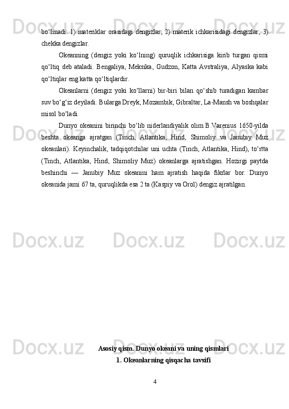 bo‘linadi: 1) materiklar orasidagi dengizlar; 2) materik ichkarisidagi  dengizlar; 3)
chekka dengizlar.
Okeanning   (dengiz   yoki   ko‘lning)   quruqlik   ichkarisiga   kirib   turgan   qismi
qo‘ltiq   deb   ataladi.   Bengaliya,   Meksika,   Gudzon,   Katta   Avstraliya,   Alyaska   kabi
qo‘ltiqlar eng katta qo‘ltiqlardir.
Okeanlarni   (dengiz   yoki   ko‘llarni)   bir-biri   bilan   qo‘shib   turadigan   kambar
suv bo‘g‘iz deyiladi. Bularga Dreyk, Mozambik, Gibraltar, La-Mansh va boshqalar
misol bo‘ladi.
Dunyo okeanini  birinchi  bo‘lib niderlandiyalik olim  B.Varenius  1650-yilda
beshta   okeanga   ajratgan   (Tinch,   Atlantika,   Hind,   Shimoliy   va   Janubiy   Muz
okeanlari).   Keyinchalik,   tadqiqotchilar   uni   uchta   (Tinch,   Atlantika,   Hind),   to‘rtta
(Tinch,   Atlantika,   Hind,   Shimoliy   Muz)   okeanlarga   ajratishgan.   Hozirgi   paytda
beshinchi   —   Janubiy   Muz   okeanini   ham   ajratish   haqida   fikrlar   bor.   Dunyo
okeanida jami 67 ta, quruqlikda esa 2 ta (Kaspiy va Orol) dengiz ajratilgan.
Asosiy qism. Dunyo okeani va uning qismlari
1. Okeanlarning qisqacha tavsifi
4
