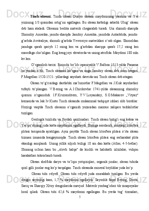 Tinch   okeani.   Tinch   okean   Dunyo   okeani   maydonining   yarmini   va   Yer
yuzining 1/3 qismidan ortig‘ini egallagan. Bu okean kattaligi sababli Ulug‘ okean
deb   ham   ataladi.   Okeanni   beshta   materik   chegaralab   turadi.   Uni   shimoli-sharqda
Shimoliy   Amerika,   janubi-sharqda   Janubiy   Amerika,   janubda   Antarktida,   janubi-
g‘arbda Avstraliya, shimoli-g‘arbda Yevrosiyo materiklari o‘rab olgan. Shimoldan
janubga   qarab   qariyb   12   ming   km   va   g‘arbdan   sharqqa   qarab   17,2   ming   km
masofaga cho‘zilgan. Eng keng joyi ekvatorda va uning atrofida. Maydoni 180 mln
kv.km.
  O‘rganilish tarixi. Birinchi bo‘lib ispaniyalik V.Balboa 1513-yilda Panama
bo‘ynidan   o‘tib,   Tinch   okeanni   ko‘rgan   va   unga   Janubiy   okean   deb   nom   bergan.
F.Magellan 1520-1521- yillardagi sayohati davrida uni Tinch okean deb atagan. 
Okean  to‘g‘risidagi  dastlabki  ma’lumotlar   F.Magellan  va  J.Kuk  sayohatlari
tufayli   to‘plangan.   V.Bering   va   A.I.Chirikovlar   1741-yilda   okeanning   shimoliy
qismini   o‘rganishdi.   I.F.Kruzenshtern,   Y.V.Lisyanskiy,   S.O.Makarov   „Vityaz"
kemasida va Jak Iv Kusto Tinch okeanda mukammal tadqiqot ishlari olib bordilar.
Hozirgi   vaqtda   Tinch   okeanni   o‘rganish   yuzasidan   maxsus   xalqaro   tashkilotlar
tuzilgan.
 Geologik tuzilishi va foydali qazilmalari. Tinch okean botig‘i eng keksa va
Yer po‘stining juda katta maydonini egallaydi. Shunga asoslanib, mustaqil litosfera
plitasi   tariqasida   ajratilgan.   Ayni   paytda   Tinch   okean   litosfera   plitasi   o‘rta   okean
tizmasi   zonasida   kengaymoqda.   Tinch   okean   litosfera   plitasi   eng   serharakat   plita
ekanligi   aniqlandi.  Uning  yillik  siljish  tezligi  10  sm   dan  katta  (Atlas,  4-5-betlar).
Shuning   uchun   ham   bu   „olovli   halqa"   da   kuchli   va   halokatli   zilzilalar,   vulqon
harakatlari takrorlanib turadi.
Okean   shelfida   daryo   va   to‘lqin   yotqiziqlari,   organik   jinslar,   okean   tubida
qizil gilli jinslar eng ko‘p tarqalgan. Tinch okeanda mineral boyliklar juda ko‘p.
  Okean   tubi   relyefi.   Okean   tubi   relyefi   juda   murakkab   tuzilgan.   Bu   yerda
dengiz   sayozligi   kam,   1,7   %   maydonni   egallaydi.   Sayozlik   faqat   Bering,   Oxota,
Sariq va Sharqiy Xitoy dengizlarida mavjud. Materik yonbag‘irlari tik zinapoyalar
hosil   qiladi.   Okean   tubi   62,6   %   maydonni   egallagan.   Bu   yerda   tog‘   tizmalari,
5 