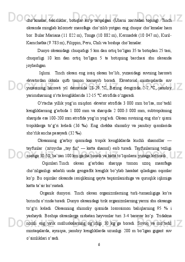 cho‘kmalar,   tekisliklar,   botiqlar   ko‘p   tarqalgan.   (Ularni   xaritadan   toping).   Тinch
okeanda minglab kilometr masofaga cho‘zilib yotgan eng chuqur cho‘kmalar ham
bor. Bular Mariana (11 022 m), Тonga (10 882 m), Kermadek (10 047 m), Kuril-
Kamchatka (9 783 m), Filiрpin, Peru, Chili va boshqa cho‘kmalar.
Dunyo okeanidagi chuqurligi 5 km dan ortiq bo‘lgan 35 ta botiqdan 25 tasi,
chuqurligi   10   km   dan   ortiq   bo‘lgan   5   ta   botiqning   barchasi   shu   okeanda
joylashgan.
  Iqlimi.     Тinch   okean   eng   issiq   okean   bo‘lib,   yuzasidagi   suvning   harorati
ekvatordan   ikkala   qutb   tomon   kamayib   boradi.   Ekvatorial   mintaqalarda   suv
yuzasining   harorati   yil   davomida   28-29   °C,   Bering   dengizida   2-7   °C,   janubiy
yarimsharning o‘rta kengliklarida 12-15 °C atrofida o‘zgaradi.
O‘rtacha   yillik   yog‘in   miqdori   ekvator   atrofida   3   000   mm   bo‘lsa,   mo‘tadil
kengliklarning   g‘arbida   1   000   mm   va   sharqida   2   000-3   000   mm,   subtropikning
sharqida esa 100-200 mm atrofida yog‘in yog‘adi. Okean suvining eng sho‘r qismi
tropiklarga   to‘g‘ri   keladi   (36   ‰).   Eng   chekka   shimoliy   va   janubiy   qismlarida
sho‘rlik ancha pasayadi (32 ‰).
Okeanning   g‘arbiy   qismidagi   tropik   kengliklarda   kuchli   shamollar   —
tayfunlar     (xitoycha   „tay   fin"   —   katta   shamol)   esib   turadi.   Tayfunlarning   tezligi
soatiga 30-50, ba’zan 100 km gacha boradi va katta to‘lqinlarni yuzaga keltiradi.
  Oqimlari.Tinch   okean   g‘arbdan   sharqqa   tomon   uzoq   masofaga
cho‘zilganligi   sababli   unda   geografik   kenglik   bo‘ylab   harakat   qiladigan   oqimlar
ko‘p. Bu oqimlar okeanda issiqlikning qayta taqsimlanishiga va quruqlik iqlimiga
katta ta’sir ko‘rsatadi.
  Organik   dunyosi.   Тinch   okean   organizmlarning   turli-tumanligiga   ko‘ra
birinchi o‘rinda turadi. Dunyo okeanidagi tirik organizmlarning yarmi shu okeanga
to‘g‘ri   keladi.   Okeanning   shimoliy   qismida   losossimon   baliqlarning   95   %   i
yashaydi.   Boshqa   okeanlarga   nisbatan   hayvonlar   turi   3-4   baravar   ko‘p.   Тridakna
nomli   eng   yirik   molluskalarning   og‘irligi   30   kg   ga   boradi.   Sovuq   va   mo‘tadil
mintaqalarda,   ayniqsa,   janubiy   kengliklarda   uzunligi   200   m   bo‘lgan   gigant   suv
o‘simliklari o‘sadi.
6 