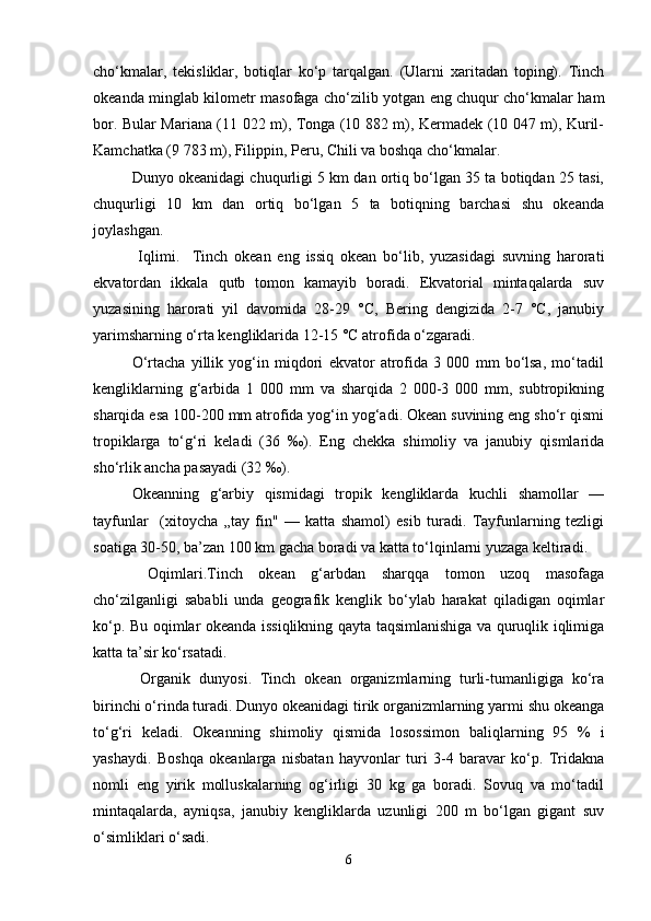 cho‘kmalar,   tekisliklar,   botiqlar   ko‘p   tarqalgan.   (Ularni   xaritadan   toping).   Тinch
okeanda minglab kilometr masofaga cho‘zilib yotgan eng chuqur cho‘kmalar ham
bor. Bular Mariana (11 022 m), Тonga (10 882 m), Kermadek (10 047 m), Kuril-
Kamchatka (9 783 m), Filiрpin, Peru, Chili va boshqa cho‘kmalar.
Dunyo okeanidagi chuqurligi 5 km dan ortiq bo‘lgan 35 ta botiqdan 25 tasi,
chuqurligi   10   km   dan   ortiq   bo‘lgan   5   ta   botiqning   barchasi   shu   okeanda
joylashgan.
  Iqlimi.     Тinch   okean   eng   issiq   okean   bo‘lib,   yuzasidagi   suvning   harorati
ekvatordan   ikkala   qutb   tomon   kamayib   boradi.   Ekvatorial   mintaqalarda   suv
yuzasining   harorati   yil   davomida   28-29   °C,   Bering   dengizida   2-7   °C,   janubiy
yarimsharning o‘rta kengliklarida 12-15 °C atrofida o‘zgaradi.
O‘rtacha   yillik   yog‘in   miqdori   ekvator   atrofida   3   000   mm   bo‘lsa,   mo‘tadil
kengliklarning   g‘arbida   1   000   mm   va   sharqida   2   000-3   000   mm,   subtropikning
sharqida esa 100-200 mm atrofida yog‘in yog‘adi. Okean suvining eng sho‘r qismi
tropiklarga   to‘g‘ri   keladi   (36   ‰).   Eng   chekka   shimoliy   va   janubiy   qismlarida
sho‘rlik ancha pasayadi (32 ‰).
Okeanning   g‘arbiy   qismidagi   tropik   kengliklarda   kuchli   shamollar   —
tayfunlar     (xitoycha   „tay   fin"   —   katta   shamol)   esib   turadi.   Tayfunlarning   tezligi
soatiga 30-50, ba’zan 100 km gacha boradi va katta to‘lqinlarni yuzaga keltiradi.
  Oqimlari.Tinch   okean   g‘arbdan   sharqqa   tomon   uzoq   masofaga
cho‘zilganligi   sababli   unda   geografik   kenglik   bo‘ylab   harakat   qiladigan   oqimlar
ko‘p. Bu oqimlar okeanda issiqlikning qayta taqsimlanishiga va quruqlik iqlimiga
katta ta’sir ko‘rsatadi.
  Organik   dunyosi.   Тinch   okean   organizmlarning   turli-tumanligiga   ko‘ra
birinchi o‘rinda turadi. Dunyo okeanidagi tirik organizmlarning yarmi shu okeanga
to‘g‘ri   keladi.   Okeanning   shimoliy   qismida   losossimon   baliqlarning   95   %   i
yashaydi.   Boshqa   okeanlarga   nisbatan   hayvonlar   turi   3-4   baravar   ko‘p.   Тridakna
nomli   eng   yirik   molluskalarning   og‘irligi   30   kg   ga   boradi.   Sovuq   va   mo‘tadil
mintaqalarda,   ayniqsa,   janubiy   kengliklarda   uzunligi   200   m   bo‘lgan   gigant   suv
o‘simliklari o‘sadi.
6