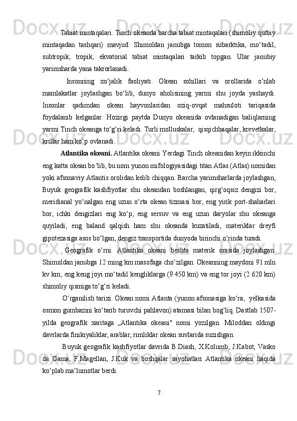 Тabiat mintaqalari. Тinch okeanda barcha tabiat mintaqalari (shimoliy qutbiy
mintaqadan   tashqari)   mavjud.   Shimoldan   janubga   tomon   subarktika,   mo‘tadil,
subtropik,   tropik,   ekvatorial   tabiat   mintaqalari   tarkib   topgan.   Ular   janubiy
yarimsharda yana takrorlanadi.
  Insonning   xo‘jalik   faoliyati.   Okean   sohillari   va   orollarida   o‘nlab
mamlakatlar   joylashgan   bo‘lib,   dunyo   aholisining   yarmi   shu   joyda   yashaydi.
Insonlar   qadimdan   okean   hayvonlaridan   oziq-ovqat   mahsuloti   tariqasida
foydalanib   kelganlar.   Hozirgi   paytda   Dunyo   okeanida   ovlanadigan   baliqlarning
yarmi Тinch okeanga to‘g‘ri keladi. Тurli molluskalar,  qisqichbaqalar, krevetkalar,
krillar ham ko‘p ovlanadi.
Atlantika okeani.  Atlantika okeani Yerdagi Tinch okeanidan keyin ikkinchi
eng katta okean bo lib, bu nom yunon mifologiyasidagi titan Atlas (Atlas) nomidanʻ
yoki afsonaviy Atlantis orolidan kelib chiqqan. Barcha yarimsharlarda joylashgan,
Buyuk   geografik   kashfiyotlar   shu   okeandan   boshlangan,   qirg‘oqsiz   dengizi   bor,
meridianal   yo‘nalgan   eng   uzun   o‘rta   okean   tizmasi   bor,   eng   yirik   port-shaharlari
bor,   ichki   dengizlari   eng   ko‘p,   eng   sersuv   va   eng   uzun   daryolar   shu   okeanga
quyiladi,   eng   baland   qalqish   ham   shu   okeanda   kuzatiladi,   materiklar   dreyfi
giрotezasiga asos bo‘lgan, dengiz transportida dunyoda birinchi o‘rinda turadi.
  Geografik   o‘rni.   Atlantika   okeani   beshta   materik   orasida   joylashgan.
Shimoldan janubga 12 ming km masofaga cho‘zilgan. Okeanning maydoni 91 mln
kv km, eng keng joyi mo‘tadil kengliklarga (9 450 km) va eng tor joyi (2 620 km)
shimoliy qismiga to‘g‘ri keladi.
  O‘rganilish tarixi. Okean nomi Atlanta (yunon afsonasiga ko‘ra,   yelkasida
osmon gumbazini ko‘tarib turuvchi pahlavon) atamasi bilan bog‘liq. Dastlab 1507-
yilda   geografik   xaritaga   „Atlantika   okeani"   nomi   yozilgan.   Miloddan   oldingi
davrlarda finikiyaliklar, arablar, rimliklar okean suvlarida suzishgan.
  Buyuk geografik kashfiyotlar davrida B.Diash, X.Kolumb, J.Kabot, Vasko
da   Gama,   F.Magellan,   J.Kuk   va   boshqalar   sayohatlari   Atlantika   okeani   haqida
ko‘plab ma’lumotlar berdi.
7 