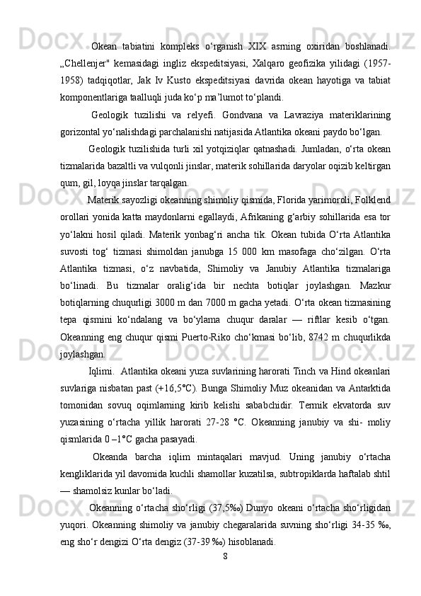 Okean   tabiatini   kompleks   o‘rganish   XIX   asrning   oxiridan   boshlanadi.
„Chellenjer"   kemasidagi   ingliz   ekspeditsiyasi,   Xalqaro   geofizika   yilidagi   (1957-
1958)   tadqiqotlar,   Jak   Iv   Kusto   ekspeditsiyasi   davrida   okean   hayotiga   va   tabiat
komponentlariga taalluqli juda ko‘p ma’lumot to‘plandi.
  Geologik   tuzilishi   va   relyefi.   Gondvana   va   Lavraziya   materiklarining
gorizontal yo‘nalishdagi parchalanishi natijasida Atlantika okeani paydo bo‘lgan.
  Geologik tuzilishida turli xil yotqiziqlar qatnashadi. Jumladan, o‘rta okean
tizmalarida bazaltli va vulqonli jinslar, materik sohillarida daryolar oqizib keltirgan
qum, gil, loyqa jinslar tarqalgan.
 Materik sayozligi okeanning shimoliy qismida, Florida yarimoroli, Folklend
orollari yonida katta maydonlarni egallaydi, Afrikaning g‘arbiy sohillarida esa tor
yo‘lakni   hosil   qiladi.   Materik   yonbag‘ri   ancha   tik.   Okean   tubida   O‘rta   Atlantika
suvosti   tog‘   tizmasi   shimoldan   janubga   15   000   km   masofaga   cho‘zilgan.   O‘rta
Atlantika   tizmasi,   o‘z   navbatida,   Shimoliy   va   Janubiy   Atlantika   tizmalariga
bo‘linadi.   Bu   tizmalar   oralig‘ida   bir   nechta   botiqlar   joylashgan.   Mazkur
botiqlarning chuqurligi 3000 m dan 7000 m gacha yetadi. O‘rta okean tizmasining
tepa   qismini   ko‘ndalang   va   bo‘ylama   chuqur   daralar   —   riftlar   kesib   o‘tgan.
Okeanning   eng   chuqur   qismi   Puerto-Riko   cho‘kmasi   bo‘lib,   8742   m   chuqurlikda
joylashgan.
 Iqlimi.  Atlantika okeani yuza suvlarining harorati Тinch va Hind okeanlari
suvlariga nisbatan past (+16,5°C). Bunga Shimoliy Muz okeanidan va Antarktida
tomonidan   sovuq   oqimlarning   kirib   kelishi   sababchidir.   Termik   ekvatorda   suv
yuzasining   o‘rtacha   yillik   harorati   27-28   °C.   Okeanning   janubiy   va   shi-   moliy
qismlarida 0 –1°C gacha pasayadi.
  Okeanda   barcha   iqlim   mintaqalari   mavjud.   Uning   janubiy   o‘rtacha
kengliklarida yil davomida kuchli shamollar kuzatilsa, subtropiklarda haftalab shtil
— shamolsiz kunlar bo‘ladi.
  Okeanning   o‘rtacha   sho‘rligi   (37,5‰)   Dunyo   okeani   o‘rtacha   sho‘rligidan
yuqori.  Okeanning  shimoliy va  janubiy chegaralarida  suvning  sho‘rligi   34-35  ‰,
eng sho‘r dengizi O‘rta dengiz (37-39 ‰) hisoblanadi.
8