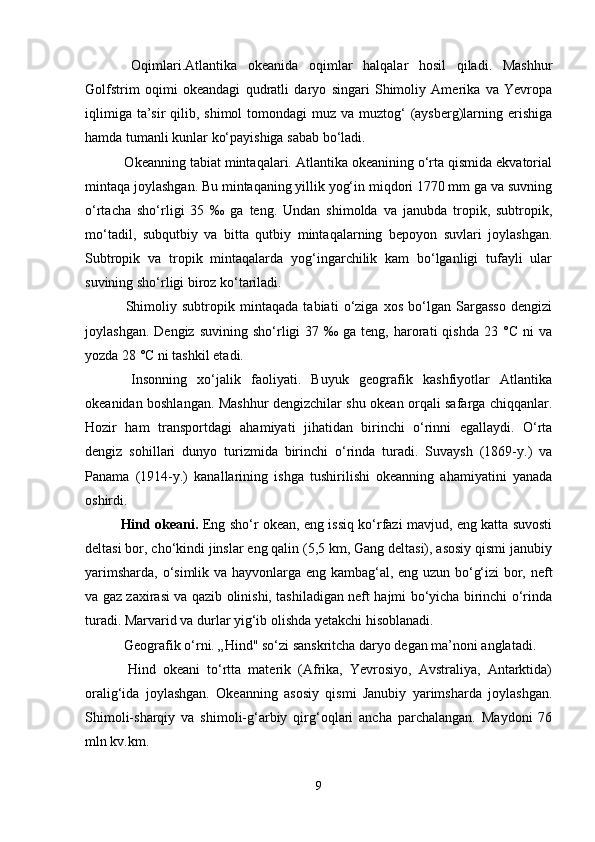  Oqimlari.Atlantika   okeanida   oqimlar   halqalar   hosil   qiladi.   Mashhur
Golfstrim   oqimi   okeandagi   qudratli   daryo   singari   Shimoliy   Amerika   va   Yevropa
iqlimiga  ta’sir  qilib, shimol  tomondagi  muz va muztog‘  (aysberg)larning erishiga
hamda tumanli kunlar ko‘payishiga sabab bo‘ladi.
 Okeanning tabiat mintaqalari. Atlantika okeanining o‘rta qismida ekvatorial
mintaqa joylashgan. Bu mintaqaning yillik yog‘in miqdori 1770 mm ga va suvning
o‘rtacha   sho‘rligi   35   ‰   ga   teng.   Undan   shimolda   va   janubda   tropik,   subtropik,
mo‘tadil,   subqutbiy   va   bitta   qutbiy   mintaqalarning   bepoyon   suvlari   joylashgan.
Subtropik   va   tropik   mintaqalarda   yog‘ingarchilik   kam   bo‘lganligi   tufayli   ular
suvining sho‘rligi biroz ko‘tariladi.
  Shimoliy   subtropik   mintaqada   tabiati   o‘ziga   xos   bo‘lgan   Sargasso   dengizi
joylashgan.  Dengiz   suvining  sho‘rligi   37  ‰  ga  teng,  harorati  qishda   23  °C  ni  va
yozda 28 °C ni tashkil etadi.
  Insonning   xo‘jalik   faoliyati.   Buyuk   geografik   kashfiyotlar   Atlantika
okeanidan boshlangan. Mashhur dengizchilar shu okean orqali safarga chiqqanlar.
Hozir   ham   transportdagi   ahamiyati   jihatidan   birinchi   o‘rinni   egallaydi.   O‘rta
dengiz   sohillari   dunyo   turizmida   birinchi   o‘rinda   turadi.   Suvaysh   (1869-y.)   va
Panama   (1914-y.)   kanallarining   ishga   tushirilishi   okeanning   ahamiyatini   yanada
oshirdi.
Hind okeani.   Eng sho‘r okean, eng issiq ko‘rfazi mavjud, eng katta suvosti
deltasi bor, cho‘kindi jinslar eng qalin (5,5 km, Gang deltasi), asosiy qismi janubiy
yarimsharda, o‘simlik va hayvonlarga eng kambag‘al, eng uzun bo‘g‘izi bor, neft
va gaz zaxirasi va qazib olinishi, tashiladigan neft hajmi bo‘yicha birinchi o‘rinda
turadi. Marvarid va durlar yig‘ib olishda yetakchi hisoblanadi.
 Geografik o‘rni. „Hind" so‘zi sanskritcha daryo degan ma’noni anglatadi.
  Hind   okeani   to‘rtta   materik   (Afrika,   Yevrosiyo,   Avstraliya,   Antarktida)
oralig‘ida   joylashgan.   Okeanning   asosiy   qismi   Janubiy   yarimsharda   joylashgan.
Shimoli-sharqiy   va   shimoli-g‘arbiy   qirg‘oqlari   ancha   parchalangan.   Maydoni   76
mln kv.km.
9 