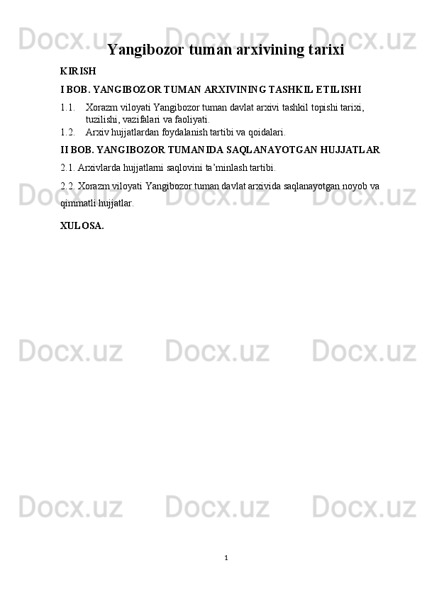Yangibozor tuman arxivining tarixi
KIRISH
I BOB. YANGIBOZOR TUMAN ARXIVINING TASHKIL ETILISHI
1.1. Xorazm viloyati Yangibozor tuman davlat arxivi tashkil topishi tarixi, 
tuzilishi, vazifalari va faoliyati. 
1.2. Arxiv hujjatlardan foydalanish tartibi va qoidalari.
II BOB. YANGIBOZOR TUMANIDA SAQLANAYOTGAN HUJJATLAR 
2.1. Arxivlarda hujjatlarni saqlovini ta’minlash tartibi. 
2.2. Xorazm viloyati Yangibozor tuman davlat arxivida saqlanayotgan noyob va 
qimmatli hujjatlar.
XULOSA. 
1 