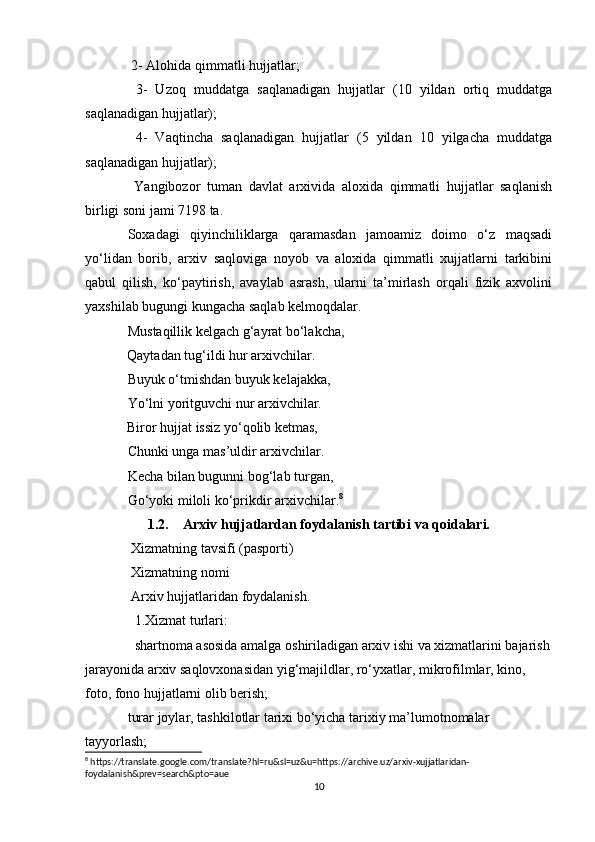  2- Alohida qimmatli hujjatlar; 
  3-   Uzoq   muddatga   saqlanadigan   hujjatlar   (10   yildan   ortiq   muddatga
saqlanadigan hujjatlar); 
  4-   Vaqtincha   saqlanadigan   hujjatlar   (5   yildan   10   yilgacha   muddatga
saqlanadigan hujjatlar); 
  Yangibozor   tuman   davlat   arxivida   aloxida   qimmatli   hujjatlar   saqlanish
birligi soni jami 7198 ta.
Soxadagi   qiyinchiliklarga   qaramasdan   jamoamiz   doimo   o‘z   maqsadi
yo‘lidan   borib,   arxiv   saqloviga   noyob   va   aloxida   qimmatli   xujjatlarni   tarkibini
qabul   qilish,   ko‘paytirish,   avaylab   asrash,   ularni   ta’mirlash   orqali   fizik   axvolini
yaxshilab bugungi kungacha saqlab kelmoqdalar.
Mustaqillik kelgach g‘ayrat bo‘lakcha,
            Qaytadan tug‘ildi hur arxivchilar.
Buyuk o‘tmishdan buyuk kelajakka,
Yo‘lni yoritguvchi nur arxivchilar.
            Biror hujjat issiz yo‘qolib ketmas,
Chunki unga mas’uldir arxivchilar.
Kecha bilan bugunni bog‘lab turgan,
Go‘yoki miloli ko‘prikdir arxivchilar. 8
1.2. Arxiv hujjatlardan foydalanish tartibi va qoidalari.
 Xizmatning tavsifi (pasporti) 
 Xizmatning nomi 
 Arxiv hujjatlaridan foydalanish. 
  1.Xizmat turlari: 
  shartnoma asosida amalga oshiriladigan arxiv ishi va xizmatlarini bajarish
jarayonida arxiv saqlovxonasidan yig‘majildlar, ro‘yxatlar, mikrofilmlar, kino, 
foto, fono hujjatlarni olib berish; 
turar joylar, tashkilotlar tarixi bo‘yicha tarixiy ma’lumotnomalar 
tayyorlash; 
8
 https://translate.google.com/translate?hl=ru&sl=uz&u=https://archive.uz/arxiv-xujjatlaridan-
foydalanish&prev=search&pto=aue
10 