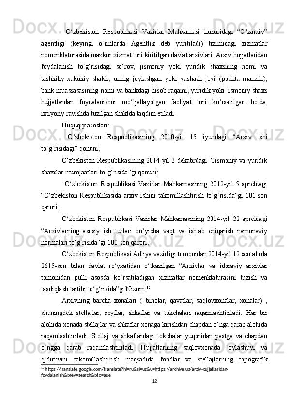   O‘zbekiston   Respublikasi   Vazirlar   Mahkamasi   huzuridagi   “O‘zarxiv”
agentligi   (keyingi   o‘rinlarda   Agentlik   deb   yuritiladi)   tizimidagi   xizmatlar
nomenklaturasida mazkur xizmat turi kiritilgan davlat arxivlari. Arxiv hujjatlaridan
foydalanish   to‘g‘risidagi   so‘rov,   jismoniy   yoki   yuridik   shaxsning   nomi   va
tashkiliy-xukukiy   shakli,   uning   joylashgan   yoki   yashash   joyi   (pochta   manzili),
bank muassasasining nomi va bankdagi hisob raqami, yuridik yoki jismoniy shaxs
hujjatlardan   foydalanishni   mo‘ljallayotgan   faoliyat   turi   ko‘rsatilgan   holda,
ixtiyoriy ravishda tuzilgan shaklda taqdim etiladi. 
Huquqiy asoslari: 
  O‘zbekiston   Respublikasining   2010-yil   15   iyundagi   “Arxiv   ishi
to‘g‘risidagi” qonuni; 
O‘zbekiston Respublikasining 2014-yil 3 dekabrdagi “Jismoniy va yuridik
shaxslar murojaatlari to‘g‘risida”gi qonuni; 
  O‘zbekiston   Respublikasi   Vazirlar   Mahkamasining   2012-yil   5   apreldagi
“O‘zbekiston   Respublikasida   arxiv   ishini   takomillashtirish   to‘g‘risida”gi   101-son
qarori; 
O‘zbekiston   Respublikasi   Vazirlar   Mahkamasining   2014-yil   22   apreldagi
“Arxivlarning   asosiy   ish   turlari   bo‘yicha   vaqt   va   ishlab   chiqarish   namunaviy
normalari to‘g‘risida”gi 100-son qarori; 
O‘zbekiston Respublikasi Adliya vazirligi tomonidan 2014-yil 12 sentabrda
2615-son   bilan   davlat   ro‘yxatidan   o‘tkazilgan   “Arxivlar   va   idoraviy   arxivlar
tomonidan   pulli   asosda   ko‘rsatiladigan   xizmatlar   nomenklaturasini   tuzish   va
tasdiqlash tartibi to‘g‘risida”gi Nizom; 10
 
Arxivning   barcha   xonalari   (   binolar,   qavatlar,   saqlovxonalar,   xonalar)   ,
shuningdek   stellajlar,   seyflar,   shkaflar   va   tokchalari   raqamlashtiriladi.   Har   bir
alohida xonada stellajlar va shkaflar xonaga kirishdan chapdan o‘nga qarab alohida
raqamlashtiriladi.   Stellaj   va   shkaflardagi   tokchalar   yuqoridan   pastga   va   chapdan
o‘ngga   qarab   raqamlashtiriladi.   Hujjatlarning   saqlovxonada   joylashuvi   va
qidiruvini   takomillashtirish   maqsadida   fondlar   va   stellajlarning   topografik
10
 https://translate.google.com/translate?hl=ru&sl=uz&u=https://archive.uz/arxiv-xujjatlaridan-
foydalanish&prev=search&pto=aue
12 