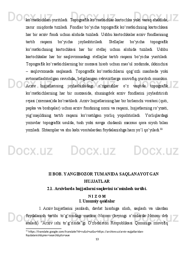 ko‘rsatkichlari yuritiladi. Topografik ko‘rsatkichlar kartochka yoki varaq shaklida,
zarur     miqdorda tuziladi. Fondlar  bo‘yicha  topografik ko‘rsatkichning  kartochkasi
har   bir   arxiv  fondi   uchun   alohida   tuziladi.   Ushbu   kartochkalar   arxiv  fondlarining
tartib   raqami   bo‘yicha   joylashtiriladi.   Stellajlar   bo‘yicha   topografik
ko‘rsatkichning   kartochkasi   har   bir   stellaj   uchun   alohida   tuziladi.   Ushbu
kartochkalar   har   bir   saqlovxonadagi   stellajlar   tartib   raqami   bo‘yicha   yuritiladi.
Topografik ko‘rsatkichlarning bir nusxasi hisob uchun mas’ul xodimda, ikkinchisi
–   saqlovxonada   saqlanadi.   Topografik   ko‘rsatkichlarni   qog‘ozli   manbada   yoki
avtomatlashtirilgan   ravishda,   belgilangan   rekvizitlarga   muvofiq   yuritish   mumkin.
Arxiv   hujjatlarining   joylashishidagi   o‘zgarishlar   o‘z   vaqtida   topografik
ko‘rsatkichlarning   har   bir   nusxasida,   shuningdek   arxiv   fondlarini   joylashtirish
rejasi (sxemasi)da ko‘rsatiladi. Arxiv hujjatlarining har bir birlamchi vositasi (quti,
papka va boshqalar) uchun arxiv fondining nomi va raqami, hujjatlarning ro‘yxati,
yig‘majildning   tartib   raqami   ko‘rsatilgan   yorliq   yopishtiriladi.     Yorliqlardagi
yozuvlar   topografik   usulda,   tush   yoki   suvga   chidamli   maxsus   qora   siyoh   bilan
yoziladi. Shtamplar va shu kabi vositalardan foydalanishga ham yo‘l qo‘yiladi. 11
II BOB. YANGIBOZOR TUMANIDA SAQLANAYOTGAN
HUJJATLAR
2.1. Arxivlarda hujjatlarni saqlovini ta’minlash tartibi.
N I Z O M
I. Umumiy qoidalar
1.   Arxiv   hujjatlarini   jamlash,   davlat   hisobiga   olish,   saqlash   va   ulardan
foydalanish   tartibi   to‘g‘risidagi   mazkur   Nizom   (keyingi   o‘rinlarda   Nizom   deb
ataladi)   “Arxiv   ishi   to‘g‘risida”gi   O‘zbekiston   Respublikasi   Qonuniga   muvofiq
11
 https://translate.google.com/translate?hl=ru&sl=uz&u=https://archive.uz/arxiv-xujjatlaridan-
foydalanish&prev=search&pto=aue
13 