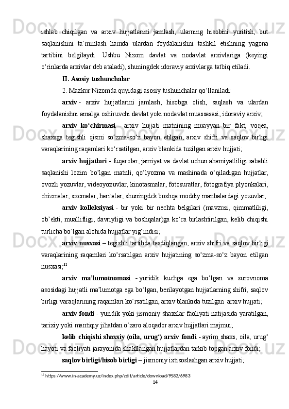 ishlab   chiqilgan   va   arxiv   hujjatlarini   jamlash,   ularning   hisobini   yuritish,   but
saqlanishini   ta’minlash   hamda   ulardan   foydalanishni   tashkil   etishning   yagona
tartibini   belgilaydi.   Ushbu   Nizom   davlat   va   nodavlat   arxivlariga   (keyingi
o‘rinlarda arxivlar deb ataladi), shuningdek idoraviy arxivlarga tatbiq etiladi.
II. Asosiy tushunchalar
2. Mazkur Nizomda quyidagi asosiy tushunchalar qo‘llaniladi:
arxiv   -   arxiv   hujjatlarini   jamlash,   hisobga   olish,   saqlash   va   ulardan
foydalanishni amalga oshiruvchi davlat yoki nodavlat muassasasi, idoraviy arxiv;
arxiv   ko‘chirmasi   –   arxiv   hujjati   matnining   muayyan   bir   fakt,   voqea,
shaxsga   tegishli   qismi   so‘zma-so‘z   bayon   etilgan,   arxiv   shifri   va   saqlov   birligi
varaqlarining raqamlari ko‘rsatilgan, arxiv blankida tuzilgan arxiv hujjati;
arxiv hujjatlari   - fuqarolar, jamiyat va davlat uchun ahamiyatliligi sababli
saqlanishi   lozim   bo‘lgan   matnli,   qo‘lyozma   va   mashinada   o‘qiladigan   hujjatlar,
ovozli yozuvlar, videoyozuvlar, kinotasmalar, fotosuratlar, fotografiya plyonkalari,
chizmalar, sxemalar, haritalar, shuningdek boshqa moddiy manbalardagi yozuvlar;
arxiv   kolleksiyasi   -   bir   yoki   bir   nechta   belgilari   (mavzusi,   qimmatliligi,
ob’ekti, muallifligi, davriyligi va boshqalar)ga ko‘ra birlashtirilgan, kelib chiqishi
turlicha bo‘lgan alohida hujjatlar yig‘indisi;
arxiv nusxasi   – tegishli tartibda tasdiqlangan, arxiv shifri va saqlov birligi
varaqlarining   raqamlari   ko‘rsatilgan   arxiv   hujjatining   so‘zma-so‘z   bayon   etilgan
nusxasi; 12
arxiv   ma’lumotnomasi   -   yuridik   kuchga   ega   bo‘lgan   va   surovnoma
asosidagi hujjatli ma’lumotga ega bo‘lgan, berilayotgan hujjatlarning shifri, saqlov
birligi varaqlarining raqamlari ko‘rsatilgan, arxiv blankida tuzilgan     arxiv hujjati;
arxiv fondi   - yuridik yoki jismoniy shaxslar faoliyati natijasida yaratilgan,
tarixiy yoki mantiqiy jihatdan o‘zaro aloqador arxiv hujjatlari majmui;
kelib chiqishi shaxsiy (oila, urug‘)   arxiv fondi   -   ayrim shaxs,  oila, urug‘
hayoti va faoliyati jarayonida shakllangan hujjatlardan tarkib topgan arxiv fondi;
saqlov birligi/hisob birligi   – jismoniy ixtisoslashgan arxiv hujjati;
12
 https://www.in-academy.uz/index.php/zdit/article/download/9582/6983
14 