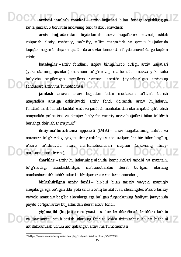 arxivni   jamlash   manbai   –   arxiv   hujjatlari   bilan   fondga   tegishligigiga
ko‘ra jamlanib boruvchi arxivning fond tashkil etuvchisi;
arxiv   hujjatlaridan   foydalanish   –   arxiv   hujjatlarini   xizmat,   ishlab
chiqarish,   ilmiy,   madaniy,   ma’rifiy,   ta’lim   maqsadida   va   qonun   hujjatlarida
taqiqlanmagan boshqa maqsadlarda arxivlar tomonidan foydalanuvchilarga taqdim
etish;
kataloglar   –   arxiv   fondlari,   saqlov   birligi/hisob   birligi,   arxiv   hujjatlari
(yoki   ularning   qismlari)   mazmuni   to‘g‘risidagi   ma’lumotlar   mavzu   yoki   soha
bo‘yicha   belgilangan   tasniflash   sxemasi   asosida   joylashtirilgan   arxivning
fondlararo arxiv ma’lumotnomasi;
jamlash   –   arxivni   arxiv   hujjatlari   bilan   muntazam   to‘ldirib   borish
maqsadida   amalga   oshiriluvchi   arxiv   fondi   doirasida   arxiv   hujjatlarini
fondlashtirish hamda tashkil etish va jamlash manbalaridan ularni qabul qilib olish
maqsadida   yo‘nalishi   va   darajasi   bo‘yicha   zaruriy   arxiv   hujjatlari   bilan   to‘ldirib
borishga doir ishlar majmui; 13
ilmiy-ma’lumotnoma   apparati   (IMA)   –   arxiv   hujjatlarining   tarkibi   va
mazmuni to‘g‘risidagi yagona ilmiy-uslubiy asosda tuzilgan, bir-biri bilan bog‘liq,
o‘zaro   to‘ldiruvchi   arxiv   ma’lumotnomalari   majmui   (arxivning   ilmiy-
ma’lumotnoma tizimi);
sharhlar   –   arxiv   hujjatlarining   alohida   komplekslari   tarkibi   va   mazmuni
to‘g‘risidagi   tizimlashtirilgan   ma’lumotlardan   iborat   bo‘lgan,   ularning
manbashunoslik tahlili bilan to‘ldirilgan arxiv ma’lumotnomalari;
birlashtirilgan   arxiv   fondi   –   bir-biri   bilan   tarixiy   va/yoki   mantiqiy
aloqalarga ega bo‘lgan ikki yoki undan ortiq tashkilotlar, shuningdek o‘zaro tarixiy
va/yoki mantiqiy bog‘liq aloqalarga ega bo‘lgan fuqarolarning faoliyati jarayonida
paydo bo‘lgan arxiv hujjatlaridan iborat arxiv fondi;
yig‘majild   (hujjat)lar   ro‘yxati   –   saqlov   birliklari/hisob   birliklari   tarkibi
va   mazmunini   ochib   berish,   ularning   fondlar   ichida   tizimlashtirilishi   va   hisobini
mustahkamlash uchun mo‘ljallangan arxiv ma’lumotnomasi;
13
 https://www.in-academy.uz/index.php/zdit/article/download/9582/6983
15 