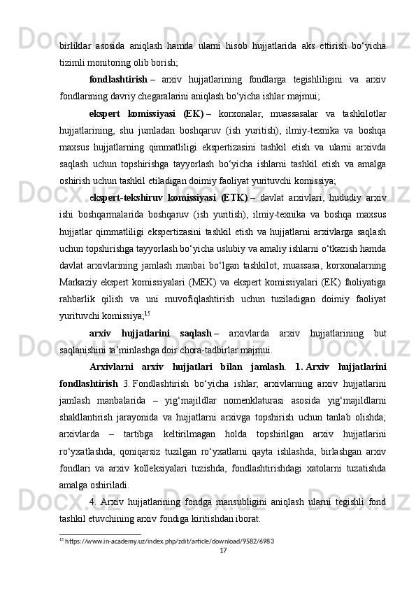 birliklar   asosida   aniqlash   hamda   ularni   hisob   hujjatlarida   aks   ettirish   bo‘yicha
tizimli monitoring olib borish;
fondlashtirish   –   arxiv   hujjatlarining   fondlarga   tegishliligini   va   arxiv
fondlarining davriy chegaralarini aniqlash bo‘yicha ishlar majmui;
e kspert   komissiyasi   (EK)   –   korxonalar,   muassasalar   va   tashkilotlar
hujjatlarining,   shu   jumladan   boshqaruv   (ish   yuritish),   ilmiy-texnika   va   boshqa
maxsus   hujjatlarning   qimmatliligi   ekspertizasini   tashkil   etish   va   ularni   arxivda
saqlash   uchun   topshirishga   tayyorlash   bo‘yicha   ishlarni   tashkil   etish   va   amalga
oshirish uchun tashkil etiladigan doimiy faoliyat yurituvchi komissiya;
e kspert-tekshiruv   komissiyasi   (ETK)   –   davlat   arxivlari,   hududiy   arxiv
ishi   boshqarmalarida   boshqaruv   (ish   yuritish),   ilmiy-texnika   va   boshqa   maxsus
hujjatlar   qimmatliligi   ekspertizasini   tashkil   etish   va   hujjatlarni   arxivlarga   saqlash
uchun topshirishga tayyorlash bo‘yicha uslubiy va amaliy ishlarni o‘tkazish hamda
davlat   arxivlarining   jamlash   manbai   bo‘lgan   tashkilot,   muassasa,   korxonalarning
Markaziy   ekspert   komissiyalari   (MEK)   va   ekspert   komissiyalari   (EK)   faoliyatiga
rahbarlik   qilish   va   uni   muvofiqlashtirish   uchun   tuziladigan   doimiy   faoliyat
yurituvchi komissiya; 15
arxiv   hujjatlarini   saqlash   –   arxivlarda   arxiv   hujjatlarining   but
saqlanishini ta’minlashga doir chora-tadbirlar majmui.
Arxivlarni   arxiv   hujjatlari   bilan   jamlash .   1.   Arxiv   hujjatlarini
fondlashtirish   3.   Fondlashtirish   bo‘yicha   ishlar;   arxivlarning   arxiv   hujjatlarini
jamlash   manbalarida   –   yig‘majildlar   nomenklaturasi   asosida   yig‘majildlarni
shakllantirish   jarayonida   va   hujjatlarni   arxivga   topshirish   uchun   tanlab   olishda;
arxivlarda   –   tartibga   keltirilmagan   holda   topshirilgan   arxiv   hujjatlarini
ro‘yxatlashda,   qoniqarsiz   tuzilgan   ro‘yxatlarni   qayta   ishlashda,   birlashgan   arxiv
fondlari   va   arxiv   kolleksiyalari   tuzishda,   fondlashtirishdagi   xatolarni   tuzatishda
amalga oshiriladi.
4.   Arxiv   hujjatlarining   fondga   mansubligini   aniqlash   ularni   tegishli   fond
tashkil etuvchining arxiv fondiga kiritishdan iborat.
15
 https://www.in-academy.uz/index.php/zdit/article/download/9582/6983
17 