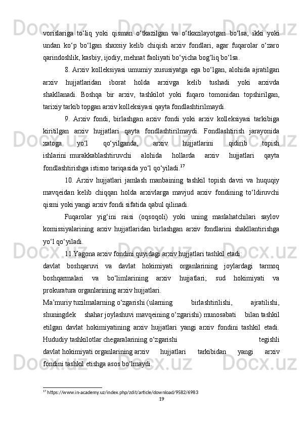 vorislariga   to‘liq   yoki   qisman   o‘tkazilgan   va   o‘tkazilayotgan     bo‘lsa;   ikki   yoki
undan   ko‘p   bo‘lgan   shaxsiy   kelib   chiqish   arxiv   fondlari,   agar   fuqarolar   o‘zaro
qarindoshlik, kasbiy, ijodiy, mehnat faoliyati bo‘yicha bog‘liq bo‘lsa.
8.   Arxiv   kolleksiyasi   umumiy   xususiyatga   ega   bo‘lgan,   alohida   ajratilgan
arxiv   hujjatlaridan   iborat   holda   arxivga   kelib   tushadi   yoki   arxivda
shakllanadi.     Boshqa   bir   arxiv,   tashkilot   yoki   fuqaro   tomonidan   topshirilgan,
tarixiy tarkib topgan arxiv kolleksiyasi qayta fondlashtirilmaydi.
9.   Arxiv   fondi,   birlashgan   arxiv   fondi   yoki   arxiv   kolleksiyasi   tarkibiga
kiritilgan   arxiv   hujjatlari   qayta   fondlashtirilmaydi.   Fondlashtirish   jarayonida
xatoga   yo‘l   qo‘yilganda,   arxiv   hujjatlarini   qidirib   topish
ishlarini     murakkablashtiruvchi   alohida   hollarda   arxiv   hujjatlari   qayta
fondlashtirishga istisno tariqasida yo‘l qo‘yiladi. 17
10.   Arxiv   hujjatlari   jamlash   manbaining   tashkil   topish   davri   va   huquqiy
mavqeidan   kelib   chiqqan   holda   arxivlarga   mavjud   arxiv   fondining   to‘ldiruvchi
qismi yoki yangi arxiv fondi sifatida qabul qilinadi.
Fuqarolar   yig‘ini   raisi   (oqsoqoli)   yoki   uning   maslahatchilari   saylov
komissiyalarining   arxiv   hujjatlaridan   birlashgan   arxiv   fondlarini   shakllantirishga
yo‘l qo‘yiladi.  
11.Yagona arxiv fondini quyidagi arxiv hujjatlari tashkil etadi:
davlat   boshqaruvi   va   davlat   hokimiyati   organlarining   joylardagi   tarmoq
boshqarmalari   va   bo‘limlarining   arxiv   hujjatlari;   sud   hokimiyati   va
prokuratura   organlarining arxiv hujjatlari.  
Ma’muriy   tuzilmalarning   o‘zgarishi   (ularning   birlashtirilishi,   ajratilishi,
shuningdek   shahar   joylashuvi   mavqeining   o‘zgarishi)   munosabati   bilan   tashkil
etilgan   davlat   hokimiyatining   arxiv   hujjatlari   yangi   arxiv   fondini   tashkil   etadi.
Hududiy   tashkilotlar   chegaralarining   o‘zgarishi   tegishli
davlat   hokimiyati   organlarining   arxiv   hujjatlari   tarkibidan   yangi   arxiv
fondini   tashkil etishga asos bo‘lmaydi.
17
 https://www.in-academy.uz/index.php/zdit/article/download/9582/6983
19 