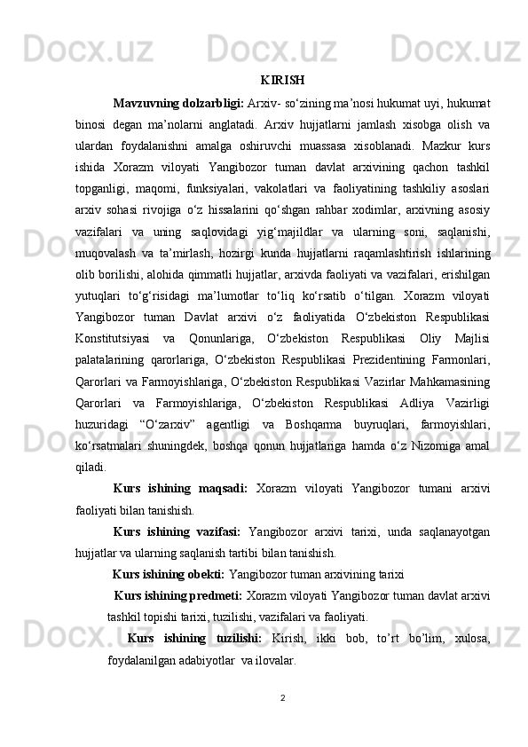 KIRISH
Mavzuvning dolzarbligi:  Arxiv- so‘zining ma’nosi hukumat uyi, hukumat
binosi   degan   ma’nolarni   anglatadi.   Arxiv   hujjatlarni   jamlash   xisobga   olish   va
ulardan   foydalanishni   amalga   oshiruvchi   muassasa   xisoblanadi.   Mazkur   kurs
ishida   Xorazm   viloyati   Yangibozor   tuman   davlat   arxivining   qachon   tashkil
topganligi,   maqomi,   funksiyalari,   vakolatlari   va   faoliyatining   tashkiliy   asoslari
arxiv   sohasi   rivojiga   o‘z   hissalarini   qo‘shgan   rahbar   xodimlar,   arxivning   asosiy
vazifalari   va   uning   saqlovidagi   yig‘majildlar   va   ularning   soni,   saqlanishi,
muqovalash   va   ta’mirlash,   hozirgi   kunda   hujjatlarni   raqamlashtirish   ishlarining
olib borilishi, alohida qimmatli hujjatlar, arxivda faoliyati va vazifalari, erishilgan
yutuqlari   to‘g‘risidagi   ma’lumotlar   to‘liq   ko‘rsatib   o‘tilgan.   Xorazm   viloyati
Yangibozor   tuman   Davlat   arxivi   o‘z   faoliyatida   O‘zbekiston   Respublikasi
Konstitutsiyasi   va   Qonunlariga,   O‘zbekiston   Respublikasi   Oliy   Majlisi
palatalarining   qarorlariga,   O‘zbekiston   Respublikasi   Prezidentining   Farmonlari,
Qarorlari   va   Farmoyishlariga,   O‘zbekiston   Respublikasi   Vazirlar   Mahkamasining
Qarorlari   va   Farmoyishlariga,   O‘zbekiston   Respublikasi   Adliya   Vazirligi
huzuridagi   “O‘zarxiv”   agentligi   va   Boshqarma   buyruqlari,   farmoyishlari,
ko‘rsatmalari   shuningdek,   boshqa   qonun   hujjatlariga   hamda   o‘z   Nizomiga   amal
qiladi.  
Kurs   ishining   maqsadi:   Xorazm   viloyati   Yangibozor   tumani   arxivi
faoliyati bilan tanishish. 
Kurs   ishining   vazifasi:   Yangibozor   arxivi   tarixi,   unda   saqlanayotgan
hujjatlar va ularning saqlanish tartibi bilan tanishish.
            Kurs ishining obekti:  Yangibozor tuman arxivining tarixi
  Kurs ishining predmeti:  Xorazm viloyati Yangibozor tuman davlat arxivi
tashkil topishi tarixi, tuzilishi, vazifalari va faoliyati.
    Kurs   ishining   tuzilishi:   Kirish,   ikki   bob,   to’rt   bo’lim,   xulosa,
foydalanilgan adabiyotlar  va ilovalar. 
2 