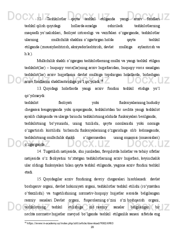 12.   Tashkilotlar   qayta   tashkil   etilganda   yangi   arxiv   fondlari
tashkil   qilish   quyidagi   hollarda   amalga   oshiriladi:   tashkilotlarning
maqsadli   yo‘nalishlari,   faoliyat   ixtisosligi   va   vazifalari   o‘zgarganda;   tashkilotlar
ularning   mulkchilik   shaklini   o‘zgartirgan   holda   qayta   tashkil
etilganda   (xususiylashtirish,   aksiyadorlashtirish,   davlat   mulkiga   aylantirish   va
h.k.).
Mulkchilik   shakli o‘zgargan tashkilotlarning mulki va yangi tashkil etilgan
tashkilot(lar)  –  huquqiy voris(lar)ning  arxiv  hujjatlaridan,  huquqiy voris  sanalgan
tashkilot(lar)   arxiv   hujjatlarini   davlat   mulkiga   topshirgan   holatlarda,   birlashgan
arxiv fondlarini shakllantirishga yo‘l qo‘yiladi. 18
13.   Quyidagi   holatlarda   yangi   arxiv   fondini   tashkil   etishga   yo‘l
qo‘yilmaydi:
tashkilot   faoliyati   yoki   funksiyalarining   hududiy
chegarasi   kengayganda     yoki   qisqarganda;   tashkilotdan   bir   nechta   yangi   tashkilot
ajralib chikqanda   va ularga birinchi tashkilotning   alohida funksiyalari berilganda;
tashkilotning   bo‘ysunishi,   uning   tuzilishi,   qayta   nomlanishi   yoki   nomiga
o‘zgartirish   kiritilishi   birlamchi   funksiyalarining   o‘zgarishiga   olib   kelmaganda;
tashkilotning   mulkchilik   shakli   o‘zgarmasdan   uning   muassisi   (muassislari)
o‘zgarganda.
14. Tugatilish natijasida, shu   jumladan, favqulotda   holatlar va tabiiy ofatlar
natijasida   o‘z   faoliyatini   to‘xtatgan   tashkilotlarning   arxiv   hujjatlari,   keyinchalik
ular oldingi   funksiyalari bilan qayta tashkil etilganda,   yagona arxiv fondini tashkil
etadi.
15.   Quyidagilar   arxiv   fondining   davriy   chegaralari   hisoblanadi:   davlat
boshqaruv organi, davlat hokimiyati   organi, tashkilotlar tashkil etilishi (ro‘yxatdan
o‘tkazilishi)   va   tugatilishining   normativ-huquqiy   hujjatlar   asosida   belgilangan
rasmiy   sanalari.   Davlat   organi,   fuqarolarning   o‘zini   o‘zi   boshqarish   organi,
tashkilotning   tashkil   etilishiga   oid     rasmiy   sanalar   belgilangan   bir
nechta   normativ   hujjatlar   mavjud   bo‘lganda   tashkil   etilganlik   sanasi   sifatida   eng
18
 https://www.in-academy.uz/index.php/zdit/article/download/9582/6983
20 