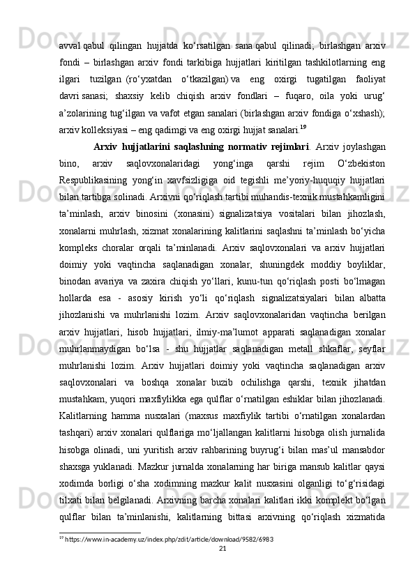 avval   qabul   qilingan   hujjatda   ko‘rsatilgan   sana   qabul   qilinadi;   birlashgan   arxiv
fondi   –   birlashgan   arxiv   fondi   tarkibiga   hujjatlari   kiritilgan   tashkilotlarning   eng
ilgari   tuzilgan     (ro‘yxatdan   o‘tkazilgan)   va   eng   oxirgi   tugatilgan   faoliyat
davri   sanasi;   shaxsiy   kelib   chiqish   arxiv   fondlari   –   fuqaro,   oila   yoki   urug‘
a’zolarining tug‘ilgan va   vafot  etgan   sanalari  (birlashgan  arxiv fondiga o‘xshash);
arxiv kolleksiyasi – eng qadimgi va eng oxirgi hujjat sanalari. 19
  Arxiv   hujjatlarini   saqlashning   normativ   rejimlari .   Arxiv   joylashgan
bino,   arxiv   saqlovxonalaridagi   yong‘inga   qarshi   rejim   O‘zbekiston
Respublikasining   yong‘in   xavfsizligiga   oid   tegishli   me’yoriy-huquqiy   hujjatlari
bilan tartibga solinadi.   Arxivni qo‘riqlash tartibi muhandis-texnik mustahkamligini
ta’minlash,   arxiv   binosini   (xonasini)     signalizatsiya   vositalari   bilan   jihozlash,
xonalarni   muhrlash,   xizmat   xonalarining   kalitlarini   saqlashni   ta’minlash   bo‘yicha
kompleks   choralar   orqali   ta’minlanadi.   Arxiv   saqlovxonalari   va   arxiv   hujjatlari
doimiy   yoki   vaqtincha   saqlanadigan   xonalar,   shuningdek   moddiy   boyliklar,
binodan   avariya   va   zaxira   chiqish   yo‘llari,   kunu-tun   qo‘riqlash   posti   bo‘lmagan
hollarda   esa   -   asosiy   kirish   yo‘li   qo‘riqlash   signalizatsiyalari   bilan     albatta
jihozlanishi   va   muhrlanishi   lozim.   Arxiv   saqlovxonalaridan   vaqtincha   berilgan
arxiv   hujjatlari,   hisob   hujjatlari,   ilmiy-ma’lumot   apparati   saqlanadigan   xonalar
muhrlanmaydigan   bo‘lsa   -   shu   hujjatlar   saqlanadigan   metall   shkaflar,   seyflar
muhrlanishi   lozim.   Arxiv   hujjatlari   doimiy   yoki   vaqtincha   saqlanadigan   arxiv
saqlovxonalari   va   boshqa   xonalar     buzib   ochilishga   qarshi,   texnik   jihatdan
mustahkam, yuqori  maxfiylikka ega  qulflar  o‘rnatilgan eshiklar  bilan jihozlanadi.
Kalitlarning   hamma   nusxalari   (maxsus   maxfiylik   tartibi   o‘rnatilgan   xonalardan
tashqari)   arxiv   xonalari   qulflariga   mo‘ljallangan   kalitlarni   hisobga   olish   jurnalida
hisobga   olinadi,   uni   yuritish   arxiv   rahbarining   buyrug‘i   bilan   mas’ul   mansabdor
shaxsga  yuklanadi.  Mazkur   jurnalda  xonalarning  har   biriga   mansub  kalitlar   qaysi
xodimda   borligi   o‘sha   xodimning   mazkur   kalit   nusxasini   olganligi   to‘g‘risidagi
tilxati bilan belgilanadi.   Arxivning barcha xonalari kalitlari ikki komplekt bo‘lgan
qulflar   bilan   ta’minlanishi,   kalitlarning   bittasi   arxivning   qo‘riqlash   xizmatida
19
 https://www.in-academy.uz/index.php/zdit/article/download/9582/6983
21 
