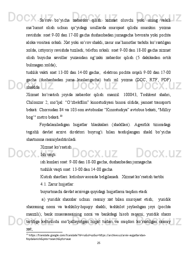 So‘rov   bo‘yicha   xabardor   qilish:   xizmat   oluvchi   yoki   uning   vakili
ma’lumot   olish   uchun   qo‘yidagi   usullarda   murojaat   qilishi   mumkin:   yozma
ravishda: soat 9-00 dan 17-00 gacha dushanbadan jumagacha bevosita yoki pochta
aloka vositasi orkali. Xat yoki so‘rov shakli, zarur ma’lumotlar tarkibi ko‘rsatilgan
xolda, ixtiyoriy ravishda tuziladi; telefon orkali: soat 9-00 dan 18-00 gacha xizmat
olish   buyicha   savollar   yuzasidan   og‘zaki   xabardor   qilish   (5   dakikadan   ortik
bulmagan xolda); 
tushlik vakti  soat  13-00 dan 14-00 gacha;    elektron pochta orqali 9-00 dan 17-00
gacha   (dushanbadan   juma   kunlarigacha)   turli   xil   yozma   (DOC,   RTF,   PDF)
shaklda. 
Xizmat   ko‘rsatish   joyida   xabardor   qilish:   manzil:   100043,   Toshkent   shahri,
Chilonzor   2;   mo‘ljal:  “O‘zbekfilm”  kinostudiyasi   binosi   oldida;   jamoat   transporti
bekati: Chorsudan 84 va 103-son avtobuslar “Kinostudiya” avtobus bekati, "Milliy
bog‘" metro bekati. 23
 
Foydalaniladigan   hujjatlar   blankalari   (shakllari).   Agentlik   tizimidagi
tegishli   davlat   arxivi   direktori   buyrug‘i   bilan   tasdiqlangan   shakl   bo‘yicha
shartnoma rasmiylashtiriladi.
 Xizmat ko‘rsatish 
 Ish vaqti: 
 ish kunlari soat: 9-00 dan 18-00 gacha, dushanbadan jumagacha. 
 tushlik vaqti soat: 13-00 dan 14-00 gacha. 
 Kutish shartlari: kelishuv asosida belgilanadi.  Xizmat ko‘rsatish tartibi 
 4.1. Zarur hujjatlar: 
 buyurtmachi davlat arxiviga quyidagi hujjatlarni taqdim etadi: 
  a)   yuridik   shaxslar   uchun:   rasmiy   xat   bilan   murojaat   etish;     yuridik
shaxsning   nomi   va   tashkiliy-hquqiy   shakli;   tashkilot   joylashgan   joyi   (pochta
manzili);   bank   muassasasining   nomi   va   bankdagi   hisob   raqami;   yuridik   shaxs
tartibga   keltirilishi   mo‘ljallayotgan   hujjat   turlari   va   miqdori   ko‘rsatilgan   rasmiy
xat; 
23
 https://translate.google.com/translate?hl=ru&sl=uz&u=https://archive.uz/arxiv-xujjatlaridan-
foydalanish&prev=search&pto=aue
25 