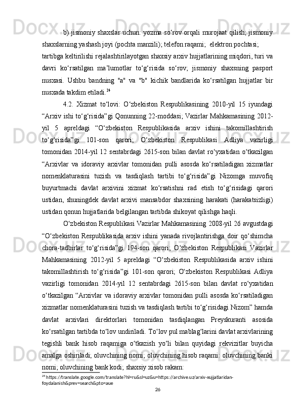 b) jismoniy shaxslar uchun: yozma so‘rov orqali murojaat qilish; jismoniy
shaxslarning yashash joyi (pochta manzili); telefon raqami;  elektron pochtasi; 
tartibga keltirilishi rejalashtirilayotgan shaxsiy arxiv hujjatlarining miqdori, turi va
davri   ko‘rsatilgan   ma’lumotlar   to‘g‘risida   so‘rov;   jismoniy   shaxsning   pasport
nusxasi.   Ushbu   bandning   "a"   va   "b"   kichik   bandlarida   ko‘rsatilgan   hujjatlar   bir
nusxada takdim etiladi. 24
 
4.2.   Xizmat   to‘lovi:   O‘zbekiston   Respublikasining   2010-yil   15   iyundagi
“Arxiv ishi to‘g‘risida”gi Qonunning 22-moddasi; Vazirlar Mahkamasining 2012-
yil   5   apreldagi   “O‘zbekiston   Respublikasida   arxiv   ishini   takomillashtirish
to‘g‘risida”gi   101-son   qarori;   O‘zbekiston   Respublikasi   Adliya   vazirligi
tomonidan  2014-yil  12  sentabrdagi   2615-son   bilan   davlat   ro‘yxatidan  o‘tkazilgan
“Arxivlar   va   idoraviy   arxivlar   tomonidan   pulli   asosda   ko‘rsatiladigan   xizmatlar
nomenklaturasini   tuzish   va   tasdiqlash   tartibi   to‘g‘risida”gi   Nizomga   muvofiq
buyurtmachi   davlat   arxivini   xizmat   ko‘rsatishni   rad   etish   to‘g‘risidagi   qarori
ustidan,   shuningdek   davlat   arxivi   mansabdor   shaxsining   harakati   (harakatsizligi)
ustidan qonun hujjatlarida belgilangan tartibda shikoyat qilishga haqli. 
O‘zbekiston Respublikasi Vazirlar Mahkamasining 2008-yil 26 avgustdagi
“O‘zbekiston Respublikasida  arxiv ishini  yanada rivojlantirishga  doir  qo‘shimcha
chora-tadbirlar   to‘g‘risida”gi   194-son   qarori;   O‘zbekiston   Respublikasi   Vazirlar
Mahkamasining   2012-yil   5   apreldagi   “O‘zbekiston   Respublikasida   arxiv   ishini
takomillashtirish   to‘g‘risida”gi   101-son   qarori;   O‘zbekiston   Respublikasi   Adliya
vazirligi   tomonidan   2014-yil   12   sentabrdagi   2615-son   bilan   davlat   ro‘yxatidan
o‘tkazilgan   “Arxivlar   va   idoraviy   arxivlar   tomonidan   pulli   asosda   ko‘rsatiladigan
xizmatlar nomenklaturasini tuzish va tasdiqlash tartibi to‘g‘risidagi Nizom” hamda
davlat   arxivlari   direktorlari   tomonidan   tasdiqlangan   Preyskuranti   asosida
ko‘rsatilgan tartibda to‘lov undiriladi. To‘lov pul mablag‘larini davlat arxivlarining
tegishli   bank   hisob   raqamiga   o‘tkazish   yo‘li   bilan   quyidagi   rekvizitlar   buyicha
amalga oshiriladi; oluvchining nomi; oluvchining hisob raqami: oluvchining banki
nomi; oluvchining bank kodi; shaxsiy xisob rakam: 
24
 https://translate.google.com/translate?hl=ru&sl=uz&u=https://archive.uz/arxiv-xujjatlaridan-
foydalanish&prev=search&pto=aue
26 