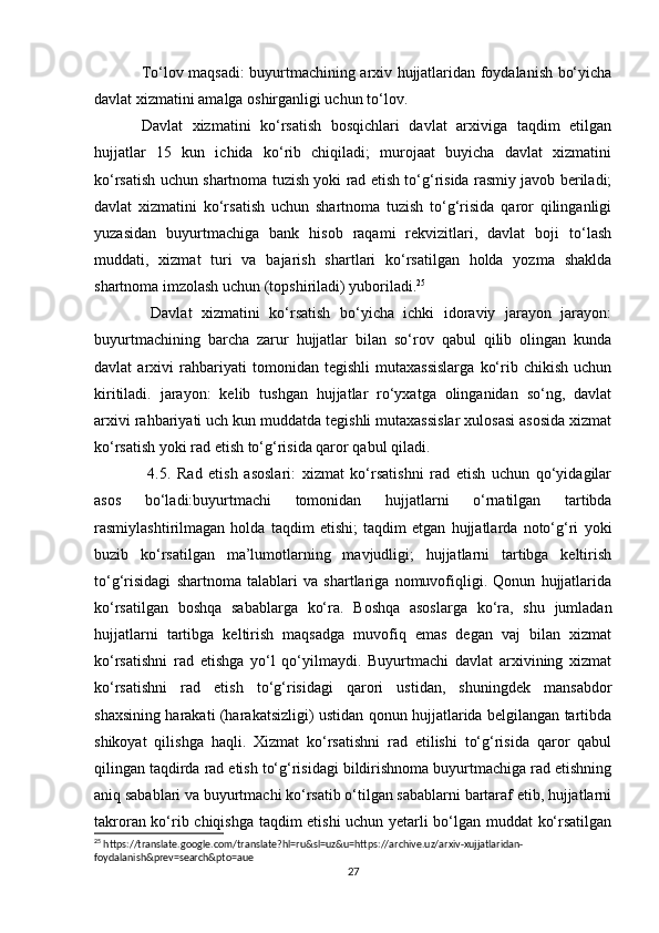 To‘lov maqsadi: buyurtmachining arxiv hujjatlaridan foydalanish bo‘yicha
davlat xizmatini amalga oshirganligi uchun to‘lov. 
Davlat   xizmatini   ko‘rsatish   bosqichlari   davlat   arxiviga   taqdim   etilgan
hujjatlar   15   kun   ichida   ko‘rib   chiqiladi;   murojaat   buyicha   davlat   xizmatini
ko‘rsatish uchun shartnoma tuzish yoki rad etish to‘g‘risida rasmiy javob beriladi;
davlat   xizmatini   ko‘rsatish   uchun   shartnoma   tuzish   to‘g‘risida   qaror   qilinganligi
yuzasidan   buyurtmachiga   bank   hisob   raqami   rekvizitlari,   davlat   boji   to‘lash
muddati,   xizmat   turi   va   bajarish   shartlari   ko‘rsatilgan   holda   yozma   shaklda
shartnoma imzolash uchun (topshiriladi) yuboriladi. 25
 
  Davlat   xizmatini   ko‘rsatish   bo‘yicha   ichki   idoraviy   jarayon   jarayon:
buyurtmachining   barcha   zarur   hujjatlar   bilan   so‘rov   qabul   qilib   olingan   kunda
davlat   arxivi   rahbariyati   tomonidan   tegishli   mutaxassislarga   ko‘rib   chikish   uchun
kiritiladi.   jarayon:   kelib   tushgan   hujjatlar   ro‘yxatga   olinganidan   so‘ng,   davlat
arxivi rahbariyati uch kun muddatda tegishli mutaxassislar xulosasi asosida xizmat
ko‘rsatish yoki rad etish to‘g‘risida qaror qabul qiladi.
  4.5.   Rad   etish   asoslari:   xizmat   ko‘rsatishni   rad   etish   uchun   qo‘yidagilar
asos   bo‘ladi:buyurtmachi   tomonidan   hujjatlarni   o‘rnatilgan   tartibda
rasmiylashtirilmagan   holda   taqdim   etishi;   taqdim   etgan   hujjatlarda   noto‘g‘ri   yoki
buzib   ko‘rsatilgan   ma’lumotlarning   mavjudligi;   hujjatlarni   tartibga   keltirish
to‘g‘risidagi   shartnoma   talablari   va   shartlariga   nomuvofiqligi.   Qonun   hujjatlarida
ko‘rsatilgan   boshqa   sabablarga   ko‘ra.   Boshqa   asoslarga   ko‘ra,   shu   jumladan
hujjatlarni   tartibga   keltirish   maqsadga   muvofiq   emas   degan   vaj   bilan   xizmat
ko‘rsatishni   rad   etishga   yo‘l   qo‘yilmaydi.   Buyurtmachi   davlat   arxivining   xizmat
ko‘rsatishni   rad   etish   to‘g‘risidagi   qarori   ustidan,   shuningdek   mansabdor
shaxsining harakati (harakatsizligi) ustidan qonun hujjatlarida belgilangan tartibda
shikoyat   qilishga   haqli.   Xizmat   ko‘rsatishni   rad   etilishi   to‘g‘risida   qaror   qabul
qilingan taqdirda rad etish to‘g‘risidagi bildirishnoma buyurtmachiga rad etishning
aniq sabablari va buyurtmachi ko‘rsatib o‘tilgan sabablarni bartaraf etib, hujjatlarni
takroran ko‘rib chiqishga taqdim etishi uchun yetarli bo‘lgan muddat ko‘rsatilgan
25
 https://translate.google.com/translate?hl=ru&sl=uz&u=https://archive.uz/arxiv-xujjatlaridan-
foydalanish&prev=search&pto=aue
27 