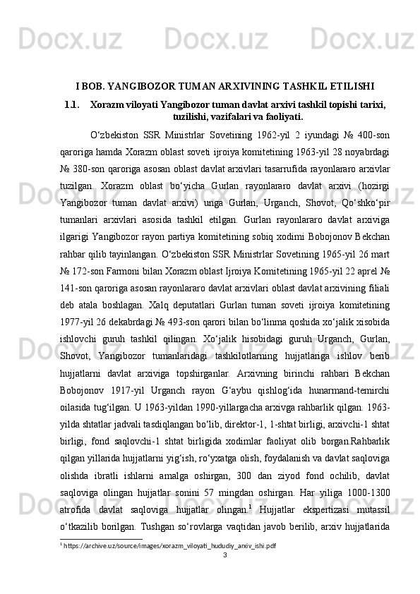I BOB. YANGIBOZOR TUMAN ARXIVINING TASHKIL ETILISHI
1.1. Xorazm viloyati Yangibozor tuman davlat arxivi tashkil topishi tarixi,
tuzilishi, vazifalari va faoliyati.
O‘zbekiston   SSR   Ministrlar   Sovetining   1962-yil   2   iyundagi   №   400-son
qaroriga hamda Xorazm oblast soveti ijroiya komitetining 1963-yil 28 noyabrdagi
№ 380-son qaroriga asosan oblast  davlat arxivlari tasarrufida rayonlararo arxivlar
tuzilgan.   Xorazm   oblast   bo‘yicha   Gurlan   rayonlararo   davlat   arxivi   (hozirgi
Yangibozor   tuman   davlat   arxivi)   unga   Gurlan,   Urganch,   Shovot,   Qo‘shko‘pir
tumanlari   arxivlari   asosida   tashkil   etilgan.   Gurlan   rayonlararo   davlat   arxiviga
ilgarigi Yangibozor rayon partiya komitetining sobiq xodimi Bobojonov Bekchan
rahbar qilib tayinlangan. O‘zbekiston SSR Ministrlar Sovetining 1965-yil 26 mart
№ 172-son Farmoni bilan Xorazm oblast Ijroiya Komitetining 1965-yil 22 aprel №
141-son qaroriga asosan rayonlararo davlat arxivlari oblast davlat arxivining filiali
deb   atala   boshlagan.   Xalq   deputatlari   Gurlan   tuman   soveti   ijroiya   komitetining
1977-yil 26 dekabrdagi № 493-son qarori bilan bo‘linma qoshida xo‘jalik xisobida
ishlovchi   guruh   tashkil   qilingan.   Xo‘jalik   hisobidagi   guruh   Urganch,   Gurlan,
Shovot,   Yangibozor   tumanlaridagi   tashkilotlarning   hujjatlariga   ishlov   berib
hujjatlarni   davlat   arxiviga   topshirganlar.   Arxivning   birinchi   rahbari   Bekchan
Bobojonov   1917-yil   Urganch   rayon   G‘aybu   qishlog‘ida   hunarmand-temirchi
oilasida tug‘ilgan. U 1963-yildan 1990-yillargacha arxivga rahbarlik qilgan. 1963-
yilda shtatlar jadvali tasdiqlangan bo‘lib, direktor-1, 1-shtat birligi, arxivchi-1 shtat
birligi,   fond   saqlovchi-1   shtat   birligida   xodimlar   faoliyat   olib   borgan.Rahbarlik
qilgan yillarida hujjatlarni yig‘ish, ro‘yxatga olish, foydalanish va davlat saqloviga
olishda   ibratli   ishlarni   amalga   oshirgan,   300   dan   ziyod   fond   ochilib,   davlat
saqloviga   olingan   hujjatlar   sonini   57   mingdan   oshirgan.   Har   yiliga   1000-1300
atrofida   davlat   saqloviga   hujjatlar   olingan. 1
  Hujjatlar   ekspertizasi   mutassil
o‘tkazilib  borilgan.  Tushgan  so‘rovlarga   vaqtidan  javob  berilib,  arxiv  hujjatlarida
1
 https://archive.uz/source/images/xorazm_viloyati_hududiy_arxiv_ishi.pdf
3 