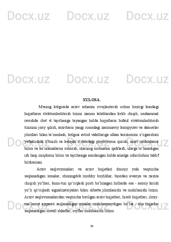  
 
XULOSA.
  Mening   kelgusida   arxiv   sohasini   rivojlantirish   uchun   hozirgi   kundagi
hujjatlarni   elektronlashtirish   tizimi   zamon   talablaridan   kelib   chiqib,   mukammal
ravishda   chet   el   tajribasiga   tayangan   holda   hujjatlarni   butkul   elektronlashtirish
tizimini joriy qilish, arxivlarni yangi rusmdagi zamonaviy kompyuter va skanerlar
jihozlari  bilan ta’minlash, kelgusi  avlod vakillariga ulkan tariximizni o‘zgarishsiz
yetkazishda   o‘tmish   va   kelajak   o‘rtasidagi   poydevorini   qurish,   arxiv   xodimlarini
bilim va ko‘nikmalarini oshirish, ularning mehnatini qadrlash, ularga to‘lanadigan
ish haqi miqdorini bilim va tajribasiga asoslangan holda amalga oshirilishini taklif
bildiraman.
Arxiv   saqlovxonalari   va   arxiv   hujjatlari   doimiy   yoki   vaqtincha
saqlanadigan   xonalar,   shuningdek   moddiy   boyliklar,   binodan   avariya   va   zaxira
chiqish   yo‘llari,   kunu-tun   qo‘riqlash   posti   bo‘lmagan   hollarda   esa   -   asosiy   kirish
yo‘li   qo‘riqlash   signalizatsiyalari   bilan     albatta   jihozlanishi   va   muhrlanishi   lozim.
Arxiv saqlovxonalaridan vaqtincha berilgan arxiv hujjatlari, hisob hujjatlari, ilmiy-
ma’lumot   apparati   saqlanadigan   xonalar   muhrlanmaydigan   bo‘lsa   -   shu   hujjatlar
saqlanadigan metall shkaflar, seyflar muhrlanishi lozim.
30 