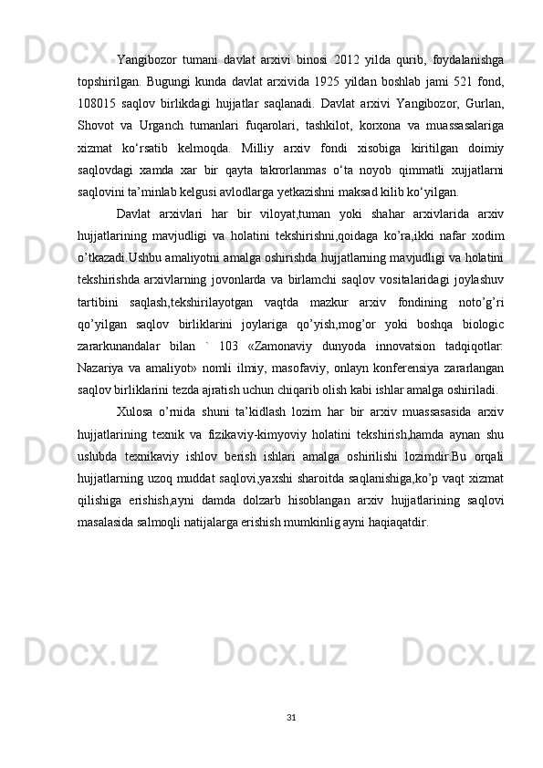 Yangibozor   tumani   davlat   arxivi   binosi   2012   yilda   qurib,   foydalanishga
topshirilgan.   Bugungi   kunda   davlat   arxivida   1925   yildan   boshlab   jami   521   fond,
108015   saqlov   birlikdagi   hujjatlar   saqlanadi.   Davlat   arxivi   Yangibozor,   Gurlan,
Shovot   va   Urganch   tumanlari   fuqarolari,   tashkilot,   korxona   va   muassasalariga
xizmat   ko‘rsatib   kelmoqda.   Milliy   arxiv   fondi   xisobiga   kiritilgan   doimiy
saqlovdagi   xamda   xar   bir   qayta   takrorlanmas   o‘ta   noyob   qimmatli   xujjatlarni
saqlovini ta’minlab kelgusi avlodlarga yetkazishni maksad kilib ko‘yilgan.
Davlat   arxivlari   har   bir   viloyat,tuman   yoki   shahar   arxivlarida   arxiv
hujjatlarining   mavjudligi   va   holatini   tekshirishni,qoidaga   ko’ra,ikki   nafar   xodim
o’tkazadi.Ushbu amaliyotni amalga oshirishda hujjatlarning mavjudligi va holatini
tekshirishda   arxivlarning   jovonlarda   va   birlamchi   saqlov   vositalaridagi   joylashuv
tartibini   saqlash,tekshirilayotgan   vaqtda   mazkur   arxiv   fondining   noto’g’ri
qo’yilgan   saqlov   birliklarini   joylariga   qo’yish,mog’or   yoki   boshqa   biologic
zararkunandalar   bilan   `   103   «Zamonaviy   dunyoda   innovatsion   tadqiqotlar:
Nazariya   va   amaliyot»   nomli   ilmiy,   masofaviy,   onlayn   konferensiya   zararlangan
saqlov birliklarini tezda ajratish uchun chiqarib olish kabi ishlar amalga oshiriladi. 
Xulosa   o’rnida   shuni   ta’kidlash   lozim   har   bir   arxiv   muassasasida   arxiv
hujjatlarining   texnik   va   fizikaviy-kimyoviy   holatini   tekshirish,hamda   aynan   shu
uslubda   texnikaviy   ishlov   berish   ishlari   amalga   oshirilishi   lozimdir.Bu   orqali
hujjatlarning uzoq muddat  saqlovi,yaxshi  sharoitda saqlanishiga,ko’p  vaqt  xizmat
qilishiga   erishish,ayni   damda   dolzarb   hisoblangan   arxiv   hujjatlarining   saqlovi
masalasida salmoqli natijalarga erishish mumkinlig ayni haqiaqatdir.
31 