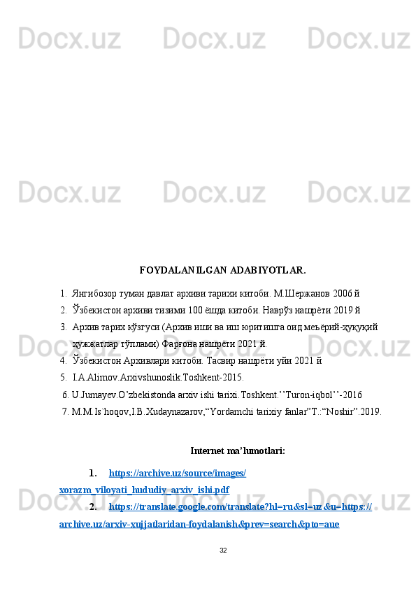 FOYDALANILGAN ADABIYOTLAR.
1. Янгибозор туман давлат архиви тарихи китоби. М.Шержанов 2006 й
2. Ўзбекистон архиви тизими 100 ёшда китоби. Наврўз нашрёти 2019 й
3. Архив тарих кўзгуси (Архив иши ва иш юритишга оид меъёрий-ҳуқуқий 
ҳужжатлар тўплами) Фарғона нашрёти 2021 й.
4. Ўзбекистон Архивлари китоби. Тасвир нашрёти уйи 2021 й 
5. I.A.Alimov.Arxivshunoslik.Toshkent-2015.
 6. U.Jumayev.O’zbekistonda arxiv ishi tarixi.Toshkent.’’Turon-iqbol’’-2016
 7. M.M.Is`hoqov,I.B.Xudaynazarov,“Yordamchi tarixiy fanlar”T.:“Noshir”.2019.
Internet ma’lumotlari:
1. https://archive.uz/source/images/   
xorazm_viloyati_hududiy_arxiv_ishi.pdf
2. https://translate.google.com/translate?hl=ru&sl=uz&u=https://   
archive.uz/arxiv-xujjatlaridan-foydalanish&prev=search&pto=aue
32 