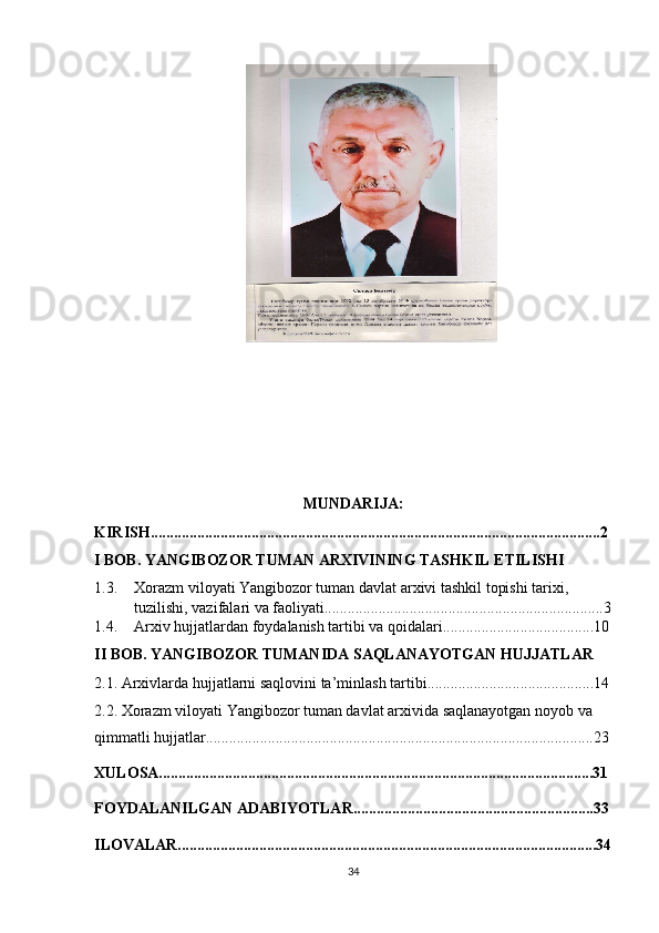 MUNDARIJA:
KIRISH....................................................................................................................2
I BOB. YANGIBOZOR TUMAN ARXIVINING TASHKIL ETILISHI
1.3. Xorazm viloyati Yangibozor tuman davlat arxivi tashkil topishi tarixi, 
tuzilishi, vazifalari va faoliyati........................................................................3
1.4. Arxiv hujjatlardan foydalanish tartibi va qoidalari.......................................10
II BOB. YANGIBOZOR TUMANIDA SAQLANAYOTGAN HUJJATLAR 
2.1. Arxivlarda hujjatlarni saqlovini ta’minlash tartibi...........................................14
2.2. Xorazm viloyati Yangibozor tuman davlat arxivida saqlanayotgan noyob va 
qimmatli hujjatlar....................................................................................................23
XULOSA................................................................................................................31
FOYDALANILGAN ADABIYOTLAR..............................................................33
ILOVALAR............................................................................................................34
34 