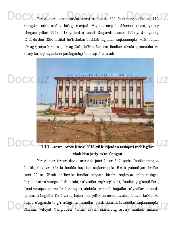 Yangibozor   tuman   davlat   arxivi   saqlovida   526   fond   mavjud   bo‘lib,   112
mingdan   ortiq   saqlov   birligi   mavjud.   Hujjatlarning   boshlanish   sanasi,   ya’niy
chegara   yillari   1925-2018   yillardan   iborat.   Saqlovda   asosan   1925-yildan   ya’niy
O‘zbekiston   SSR   tashkil   bo‘lishidan   boshlab   hujjatlar   saqlanmoqda.   Vakf   fondi,
okrug   ijroiya   komiteti,   okrug   Xalq   ta’limi   bo‘limi   fondlari   o‘zida   qimmatdor   va
ilmiy-tarixiy hujjatlarni jamlaganligi bilan ajralib turadi. 
1.1.1 –rasm. Arxiv binosi 2018-yil budjetdan tashqari mablag‘lar
xisobidan joriy ta’mirlangan.
Yangibozor   tuman   davlat   arxivida   jami   1   dan   547   gacha   fondlar   mavjud
bo‘lib,   shundan   525   ta   fondda   hujjatlar   saqlanmoqda.   Berib   yuborilgan   fondlar
soni   22   ta.   Xisob   bo‘limida   fondlar   ro‘yxati   kitobi,   saqlovga   kelib   tushgan
hujjatlarni   ro‘yxatga   olish   kitobi,   ro‘yxatlar   yig‘majildlari,   fondlar   yig‘majildlari,
fond varaqchalari va fond varaqlari, alohida qimmatli hujjatlar ro‘yxatlari, alohida
qimmatli hujjatlar fond varaqchalari, har yillik nomenklaturalar, fondlar tarkibi va
hajmi o‘zgarishi to‘g‘risidagi ma’lumotlar, yillik statistik hisobotlar saqlanmoqda.
Xorazm   viloyat   Yangibozor   tuman   davlat   arxivining   asosiy   jamlash   manbai
5 