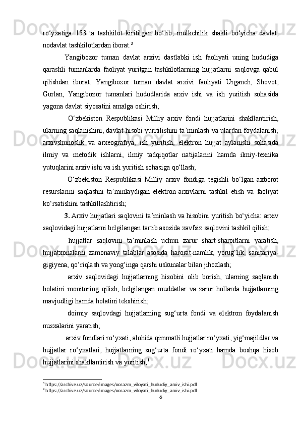 ro‘yxatiga   153   ta   tashkilot   kiritilgan   bo‘lib,   mulkchilik   shakli   bo‘yicha   davlat,
nodavlat tashkilotlardan iborat. 3
 
Yangibozor   tuman   davlat   arxivi   dastlabki   ish   faoliyati   uning   hududiga
qarashli   tumanlarda   faoliyat   yuritgan   tashkilotlarning   hujjatlarni   saqlovga   qabul
qilishdan   iborat.   Yangibozor   tuman   davlat   arxivi   faoliyati   Urganch,   Shovot,
Gurlan,   Yangibozor   tumanlari   hududlarida   arxiv   ishi   va   ish   yuritish   sohasida
yagona davlat siyosatini amalga oshirish; 
  O‘zbekiston   Respublikasi   Milliy   arxiv   fondi   hujjatlarini   shakllantirish,
ularning saqlanishini, davlat hisobi yuritilishini ta’minlash va ulardan foydalanish;
arxivshunoslik   va   arxeografiya,   ish   yuritish,   elektron   hujjat   aylanishi   sohasida
ilmiy   va   metodik   ishlarni,   ilmiy   tadqiqotlar   natijalarini   hamda   ilmiy-texnika
yutuqlarini arxiv ishi va ish yuritish sohasiga qo‘llash; 
  O‘zbekiston   Respublikasi   Milliy   arxiv   fondiga   tegishli   bo‘lgan   axborot
resurslarini   saqlashni   ta’minlaydigan   elektron   arxivlarni   tashkil   etish   va   faoliyat
ko‘rsatishini tashkillashtirish;
3.  Arxiv hujjatlari saqlovini ta’minlash va hisobini yuritish bo‘yicha: arxiv
saqlovidagi hujjatlarni belgilangan tartib asosida xavfsiz saqlovini tashkil qilish; 
  hujjatlar   saqlovini   ta’minlash   uchun   zarur   shart-sharoitlarni   yaratish,
hujjatxonalarni   zamonaviy   talablar   asosida   harorat-namlik,   yorug‘lik,   sanitariya-
gigiyena, qo‘riqlash va yong‘inga qarshi uskunalar bilan jihozlash; 
  arxiv   saqlovidagi   hujjatlarning   hisobini   olib   borish,   ularning   saqlanish
holatini   monitoring   qilish,   belgilangan   muddatlar   va   zarur   hollarda   hujjatlarning
mavjudligi hamda holatini tekshirish; 
  doimiy   saqlovdagi   hujjatlarning   sug‘urta   fondi   va   elektron   foydalanish
nusxalarini yaratish; 
 arxiv fondlari ro‘yxati, alohida qimmatli hujjatlar ro‘yxati, yig‘majildlar va
hujjatlar   ro‘yxatlari,   hujjatlarning   sug‘urta   fondi   ro‘yxati   hamda   boshqa   hisob
hujjatlarini shakllantirish va yuritish; 4
 
3
 https://archive.uz/source/images/xorazm_viloyati_hududiy_arxiv_ishi.pdf
4
 https://archive.uz/source/images/xorazm_viloyati_hududiy_arxiv_ishi.pdf
6 