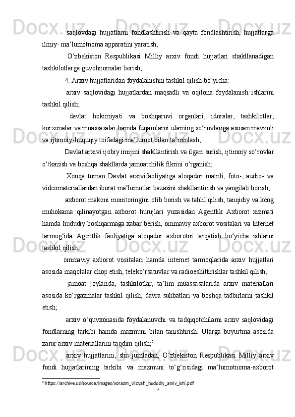   saqlovdagi   hujjatlarni   fondlashtirish   va   qayta   fondlashtirish,   hujjatlarga
ilmiy- ma’lumotnoma apparatini yaratish; 
  O‘zbekiston   Respublikasi   Milliy   arxiv   fondi   hujjatlari   shakllanadigan
tashkilotlarga guvohnomalar berish;
 4. Arxiv hujjatlaridan foydalanishni tashkil qilish bo‘yicha: 
  arxiv   saqlovidagi   hujjatlardan   maqsadli   va   oqilona   foydalanish   ishlarini
tashkil qilish; 
  davlat   hokimiyati   va   boshqaruvi   organlari,   idoralar,   tashkilotlar,
korxonalar va muassasalar hamda fuqarolarni ularning so‘rovlariga asosan mavzuli
va ijtimoiy-huquqiy toifadagi ma’lumot bilan ta’minlash; 
 Davlat arxivi ijobiy imijini shakllantirish va ilgari surish, ijtimoiy so‘rovlar
o‘tkazish va boshqa shakllarda jamoatchilik fikrini o‘rganish; 
  Xonqa   tuman   Davlat   arxivifaoliyatiga   aloqador   matnli,   foto-,   audio-   va
videomateriallardan iborat ma’lumotlar bazasini shakllantirish va yangilab borish; 
 axborot makoni monitoringini olib borish va tahlil qilish, tanqidiy va keng
muhokama   qilinayotgan   axborot   hurujlari   yuzasidan   Agentlik   Axborot   xizmati
hamda hududiy boshqarmaga xabar berish, ommaviy axborot vositalari va Internet
tarmog‘ida   Agentlik   faoliyatiga   aloqador   axborotni   tarqatish   bo‘yicha   ishlarni
tashkil qilish;
ommaviy   axborot   vositalari   hamda   internet   tarmoqlarida   arxiv   hujjatlari
asosida maqolalar chop etish, teleko‘rsatuvlar va radioeshittirishlar tashkil qilish; 
  jamoat   joylarida,   tashkilotlar,   ta’lim   muassasalarida   arxiv   materiallari
asosida  ko‘rgazmalar  tashkil   qilish,   davra  suhbatlari  va  boshqa   tadbirlarni  tashkil
etish; 
  arxiv   o‘quvxonasida   foydalanuvchi   va   tadqiqotchilarni   arxiv   saqlovidagi
fondlarning   tarkibi   hamda   mazmuni   bilan   tanishtirish.   Ularga   buyurtma   asosida
zarur arxiv materiallarini taqdim qilish; 5
 
  arxiv   hujjatlarini,   shu   jumladan,   O‘zbekiston   Respublikasi   Milliy   arxiv
fondi   hujjatlarining   tarkibi   va   mazmuni   to‘g‘risidagi   ma’lumotnoma-axborot
5
 https://archive.uz/source/images/xorazm_viloyati_hududiy_arxiv_ishi.pdf
7 