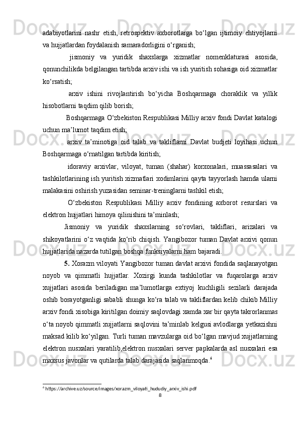 adabiyotlarini   nashr   etish,   retrospektiv   axborotlarga   bo‘lgan   ijtimoiy   ehtiyojlarni
va hujjatlardan foydalanish samaradorligini o‘rganish;
  jismoniy   va   yuridik   shaxslarga   xizmatlar   nomenklaturasi   asosida,
qonunchilikda belgilangan tartibda arxiv ishi va ish yuritish sohasiga oid xizmatlar
ko‘rsatish; 
  arxiv   ishini   rivojlantirish   bo‘yicha   Boshqarmaga   choraklik   va   yillik
hisobotlarni taqdim qilib borish; 
 Boshqarmaga O‘zbekiston Respublikasi Milliy arxiv fondi Davlat katalogi
uchun ma’lumot taqdim etish; 
  arxiv   ta’minotiga   oid   talab   va   takliflarni   Davlat   budjeti   loyihasi   uchun
Boshqarmaga o‘rnatilgan tartibda kiritish; 
  idoraviy   arxivlar,   viloyat,   tuman   (shahar)   korxonalari,   muassasalari   va
tashkilotlarining ish yuritish xizmatlari xodimlarini qayta tayyorlash hamda ularni
malakasini oshirish yuzasidan seminar-treninglarni tashkil etish; 
  O‘zbekiston   Respublikasi   Milliy   arxiv   fondining   axborot   resurslari   va
elektron hujjatlari himoya qilinishini ta’minlash;
Jismoniy   va   yuridik   shaxslarning   so‘rovlari,   takliflari,   arizalari   va
shikoyatlarini   o‘z   vaqtida   ko‘rib   chiqish.   Yangibozor   tuman   Davlat   arxivi   qonun
hujjatlarida nazarda tutilgan boshqa funksiyalarni ham bajaradi.
5.   Xorazm viloyati Yangibozor tuman davlat arxivi fondida saqlanayotgan
noyob   va   qimmatli   hujjatlar.   Xozirgi   kunda   tashkilotlar   va   fuqarolarga   arxiv
xujjatlari   asosida   beriladigan   ma’lumotlarga   extiyoj   kuchligili   sezilarli   darajada
oshib borayotganligi sababli shunga ko‘ra talab va takliflardan kelib chikib Milliy
arxiv fondi xisobiga kiritilgan doimiy saqlovdagi xamda xar bir qayta takrorlanmas
o‘ta noyob qimmatli xujjatlarni saqlovini ta’minlab kelgusi avlodlarga yetkazishni
maksad kilib ko‘yilgan. Turli tuman mavzularga oid bo‘lgan mavjud xujjatlarning
elektron   nusxalari   yaratilib,elektron   nusxalari   server   papkalarda   asl   nusxalari   esa
maxsus javonlar va qutilarda talab darajasida saqlanmoqda. 6
 
6
 https://archive.uz/source/images/xorazm_viloyati_hududiy_arxiv_ishi.pdf
8 