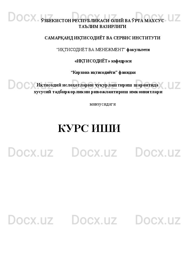 ЎЗБЕКИСТОН РЕСПУБЛИКАСИ ОЛИЙ ВА   ЎРТА МАХСУС  
ТАЪЛИМ ВАЗИРЛИГИ 
 
САМАРҚАНД ИҚТИСОДИЁТ ВА СЕРВИС ИНСТИТУТИ  
 
“ИҚТИСОДИЁТ ВА МЕНЕЖМЕНТ”  факультети  
 
«ИҚТИСОДИЁТ»   кафедраси  
 
“Корхона иқтисодиёти”   фанидан 
 
 Иқтисодий ислoҳoтларни чуқурлаштириш шароитида 
хусусий тадбиркорликни ривожлантириш имкониятлари 
 
мавзусидаги 
  
КУРС ИШИ  
   
 
   
 
 
 
  
 
 
 
 
  