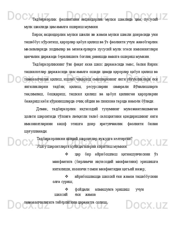 Тадбиркорлик   фаолиятини   акциядорлик   мулки   шаклида   ҳам,   хусусий
мулк шаклида ҳам амалга ошириш мумкин. 
Бироқ акциядорлик мулки шакли ва жамоа мулки шакли доирасида уни
ташаббус кўрсатиш, қарорлар қабул қилиш ва ўз фаолияти учун жавобгарлик
масалаларида   ходимлар   ва   менежерларга   хусусий   мулк   эгаси   имкониятлари
қанчалик даражада берилишига боғлиқ равишда амалга ошириш мумкин. 
Тадбиркорликнинг   ўзи   фақат   якка   шахс   даражасида   эмас,   балки   йирик
ташкилотлар даражасида  ҳам  амалга  ошади ҳамда қарорлар қабул  қилиш ва
таваккалчилик қилиш, ишлаб чиқариш омилларининг янги уйғунликлари ёки
янгиликларни   тадбиқ   қилиш,   ресурсларни   самарали   йўналишларга
тақсимлаш,   бошқариш,   ташкил   қилиш   ва   қабул   қилинган   қарорларни
бажариш каби кўринишларда очиқ ойдин ва пинхона тарзда намоён бўлади. 
Демак,   тадбиркорлик   иқтисодий   тузумнинг   мувозанатлашмаган
ҳолати   шароитида   тўловга   лаёқатли   талаб   салоҳиятини   қондиришнинг   янги
имкониятларини   кашф   этишга   доир   яратувчанлик   фаолияти   билан
шуғулланади.                 
Тадбиркорликни қандай шароитлар вужудга келтирган? 
Ушбу шароитларга қуйидагиларни киритиш мумкин: 
 ҳар   бир   айрибошлаш   қатнашувчисини   ўз
манфаатига   (бирламчи   иқтисодий   манфаатини)   эришишга
интилиши, иккинчи томон манфаатидан қатъий назар; 
 айрибошлашда шахсий ёки жамоа ташаббусини
олға суриш; 
 фойдали  алмашувга  эришиш  учун  
шахсий  ёки  жамоа 
таваккалчилигига тайёрлигини ҳаракатга солиш;