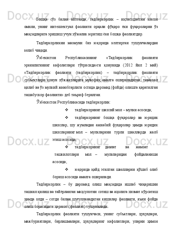Бошқа   сўз   билан   айтганда,   тадбиркорлик   –   иқтисодиётни   инсон
омили,   унинг   интеллектуал   фаолияти   орқали   фўқаро   ёки   фуқароларни   ўз
мақсадларига эришиш учун хўжалик юритиш ёки бошқа фаолиятдир. 
Тадбиркорликни   мазмуни   биз   юқорида   келтирган   тушунчалардан
келиб чиқади. 
Ўзбекистон   Республикасининг   «Тадбиркорлик   фаолияти
эркинлигининг   кафолатлари   тўғрисида»ги   қонунида   (2012   йил   2   май)
«Тадбиркорлик   фаолияти   (тадбиркорлик)   –   тадбиркорлик   фаолияти
субъектлари   қонун   хўжжатларига   мувофиқ   амалга   ошириладиган,   таваккал
қилиб ва ўз мулкий жавобгарлиги остида даромад (фойда) олишга қаратилган
ташабускор фаолияти» деб таъриф берилган. 
Ўзбекистон Республикасида тадбиркорлик: 
 тадбиркорнинг шахсий мол – мулки асосида; 
 тадбиркорнинг   бошқа   фуқаролар   ва   юридик
шахслар,   шу   жумладан   ажнабий   фуқаролар   ҳамда   юридик
шахсларнинг мол  –   мулкларини   турли   шаклларда   жалб
этиш асосида; 
 тадбиркорнинг  давлат  ва  жамоат  
ташкилотлари  мол  –   мулкларидан   фойдаланиши
асосида; 
 юқорида   қайд   этилган   шаклларни   қўшиб   олиб
бориш асосида амалга оширилади. 
Тадбиркорлик   –   бу   даромад   олиш   мақсадида   ишлаб   чиқаришни
ташкил қилиш ва тайёрланган маҳсулотни сотиш ва аҳолига хизмат кўрсатиш
ҳамда   олди   –   сотди   билан   шуғулланадиган   кишилар   фаолияти,   яъни   фойда
олиш борасидаги ҳаракат (фаолият) тушунилади. 
Тадбиркорлик   фаолияти   тушунчаси,   унинг   субъктлари,   ҳуқуқлари,
мажбуриятлари,   бирлашмалари,   ҳуқуқларинг   кафолатлари,   уларни   ҳимоя