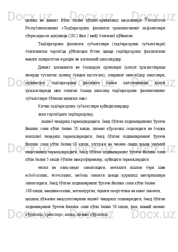 қилиш   ва   давлат   йўли   билан   қўллаб-қувватлаш   масалалари   Ўзбекистон
Республикасининг   «Тадбиркорлик   фаолияти   эркинлигининг   кафолатлари
тўғрисида»ги қонунида (2012 йил 2 май) белгилаб қўйилган. 
Тадбиркорлик   фаолияти   субъектлари   (тадбиркорлик   субъектлари)
белгиланган   тартибда   рўйхатдан   ўтган   ҳамда   тадбиркорлик   фаолиятини
амалга ошираётган юридик ва жисмоний шахслардир. 
Давлат   ҳокимияти   ва   бошқарув   органлари   (қонун   ҳужжатларида
назарда   тутилган   ҳоллар   бундан   мустасно),   уларнинг   мансабдор   шахслари,
шунингдек   тадбиркорлик   фаолияти   билан   шуғулланиши   қонун
ҳужжатларида   ман   этилган   бошқа   шахслар   тадбиркорлик   фаолиятининг
субъектлари бўлиши мумкин эмас. 
Кичик тадбиркорлик субъектлари қуйидагилардир: 
якка тартибдаги тадбиркорлар; 
ишлаб чиқариш тармоқларидаги, банд бўлган ходимларининг ўртача 
йиллик   сони   кўпи   билан   20   киши,   хизмат   кўрсатиш   соҳасидаги   ва   бошқа
ноишлаб   чиқариш   тармоқларидаги,   банд   бўлган   ходимларининг   ўртача
йиллик   сони   кўпи   билан   10   киши,   улгуржи   ва   чакана   савдо   ҳамда   умумий
овқатланиш тармоқларидаги, банд бўлган ходимларнинг ўртача йиллик сони
кўпи билан 5 киши бўлган микрофирмалар; қуйидаги тармоқлардаги: 
енгил   ва   озиқ-овқат   саноатидаги,   металлга   ишлов   бери   шва
асбобсозлик,   ёғочсозлик,   мебель   саноати   ҳамда   қурилиш   материаллари
саноатидаги, банд бўлган ходимларнинг ўртача йиллик сони кўпи билан 
100 киши; машинасозлик, металлургия, ёқилғи-энергетика ва кимё саноати, 
қишлоқ хўжалик маҳсулотларини ишлаб чиқариш соҳаларидаги, банд бўлган
ходимларнинг   ўртача   йиллик   сони  кўпи  билан   50  киши;   фан,   илмий   хизмат
кўрсатиш, транспорт, алоқа, хизмат кўрсатиш