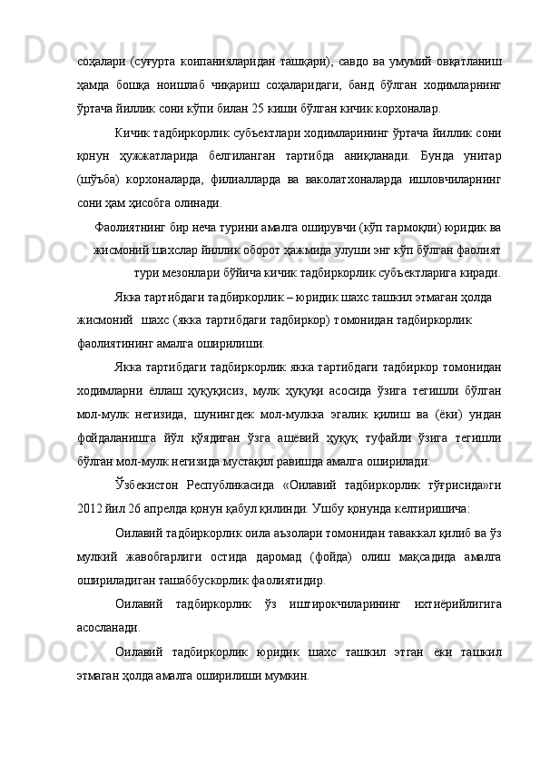 соҳалари   (суғурта   коипанияларидан   ташқари),   савдо   ва   умумий   овқатланиш
ҳамда   бошқа   ноишлаб   чиқариш   соҳаларидаги,   банд   бўлган   ходимларнинг
ўртача йиллик сони кўпи билан 25 киши бўлган кичик корхоналар. 
Кичик тадбиркорлик субъектлари ходимларининг ўртача йиллик сони
қонун   ҳужжатларида   белгиланган   тартибда   аниқланади.   Бунда   унитар
(шўъба)   корхоналарда,   филиалларда   ва   ваколатхоналарда   ишловчиларнинг
сони ҳам ҳисобга олинади. 
Фаолиятнинг бир неча турини амалга оширувчи (кўп тармоқли) юридик ва
жисмоний шахслар йиллик оборот ҳажмида улуши энг кўп бўлган фаолият
тури мезонлари бўйича кичик тадбиркорлик субъектларига киради. 
Якка тартибдаги тадбиркорлик – юридик шахс ташкил этмаган ҳолда 
жисмоний  шахс  (якка  тартибдаги  тадбиркор)  томонидан тадбиркорлик 
фаолиятининг амалга оширилиши. 
Якка тартибдаги тадбиркорлик якка тартибдаги тадбиркор томонидан
ходимларни   ёллаш   ҳуқуқисиз,   мулк   ҳуқуқи   асосида   ўзига   тегишли   бўлган
мол-мулк   негизида,   шунингдек   мол-мулкка   эгалик   қилиш   ва   (ёки)   ундан
фойдаланишга   йўл   қўядиган   ўзга   ашёвий   ҳуқуқ   туфайли   ўзига   тегишли
бўлган мол-мулк негизида мустақил равишда амалга оширилади. 
Ўзбекистон   Республикасида   «Оилавий   тадбиркорлик   тўғрисида»ги
2012 йил 26 апрелда қонун қабул қилинди. Ушбу қонунда келтиришича: 
Оилавий тадбиркорлик оила аъзолари томонидан таваккал қилиб ва ўз
мулкий   жавобгарлиги   остида   даромад   (фойда)   олиш   мақсадида   амалга
ошириладиган ташаббускорлик фаолиятидир. 
Оилавий   тадбиркорлик   ўз   иштирокчиларининг   ихтиёрийлигига
асосланади. 
Оилавий   тадбиркорлик   юридик   шахс   ташкил   этган   ёки   ташкил
этмаган ҳолда амалга оширилиши мумкин.