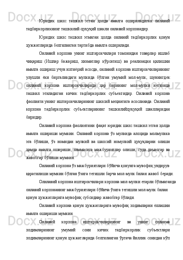 Юридик   шахс   ташкил   этган   ҳолда   амалга   ошириладиган   оилавий
тадбиркорликнинг ташкилий-ҳуқуқий шакли оилавий корхонадир. 
Юридик   шахс   ташкил   этмаган   ҳолда   оилавий   тадбиркорлик   қонун
ҳужжатларида белгиланган тартибда амалга оширилади. 
Оилавий   корхона   унинг   иштирокчилари   томонидан   товарлар   ишлаб
чиқариш   (Ишлар   бажариш,   хизматлар   кўрсатиш)   ва   реализация   қилишни
амалга ошириш учун ихтиёрий асосда, оилавий корхона иштирокчиларининг
улушли   ёки   биргаликдаги   мулкида   бўлган   умумий   мол-мулк,   шунингдек
оилавий   корхона   иштирокчиларида   ҳар   бирининг   мол-мулки   негизида
ташкил   этиладиган   кичик   тадбиркорлик   субъектидир.   Оилавий   корхона
фаолияти унинг иштирокчиларининг шахсий меҳнатига асосланада. Оилавий
корхона   тадбиркорлик   субъектларининг   ташкилийҳуқуқий   шаклларидан
биридир. 
Оилавий корхона фаолиятини фақат юридик шахс ташкил этган ҳолда
амалга   ошириши   мумкин.   Оилавий   корхона   ўз   мулкида   алоҳида   молмулкка
эга   бўлиши,   ўз   номидан   мулкий   ва   шахсий   номулкий   ҳуқуқларни   олиши
ҳамда   амалга   ошириши,   зиммасига   мажбуриятлар   олиши,   суда   даъвогар   ва
жавобгар бўлиши мумкин. 
Оилавий корхона ўз мажбуриятлари бўйича қонунга мувофиқ ундирув 
қаратилиши мумкин бўлган ўзига тегишли барча мол-мулк билан жавоб беради. 
Олилавий корхона иштирокчилари корхона мол-мулки етарли бўлмаганда
оилавий корхонанинг мажбуриятлари бўйича ўзига тегишли мол-мулк билан 
қонун ҳужжатларига мувофиқ субсидиар жавобгар бўлади. 
Оилавий корхона қонун ҳужжатларига мувофиқ ходимларни ёллашни
амалга ошириши мумкин. 
Оилавий   корхона   иштирокчиларининг   ва   унинг   ёлланма
ходимларининг   умумий   сони   кичик   тадбиркорлик   субъектлари
ходимларининг қонун ҳужжатларида белгиланган ўртача йиллик сонидан кўп