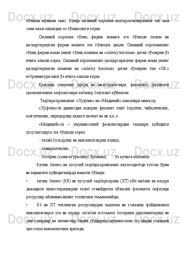 бўлиши   мумкин   эмас.   Бунда   оилавий   корхона   иштирокчиларининг   энг   кам
сони икки кишидан оз бўлмаслиги керак. 
Оилавий   корхона   тўлиқ   фирма   номига   эга   бўлиши   лозим   ва
қисқартирилган   фирма   номига   эга   бўлишга   ҳақли.   Оилавий   корхонанинг
тўлиқ фирма номи унинг тўлиқ номини ва «oilaviy korxona» деган сўзларни ўз
ичига олиши керак. Оилавий корхонанинг қисқартирилган фирма номи унинг
қисқартирилган   номини   ва   «oilaviy   korxona»   деган   сўзларни   ёки   «ОК»
аббревиатурасини ўз ичига олиши керак. 
Қонунда   уларнинг   ҳуқуқ   ва   мажбуриятлари,   фаолияти,   фаолияти
эркенлигининг кафолатлари кабилар белгилаб қўйилган. 
Тадбиркорликнинг «Хуфёна» ва «Маданий» шакллари мавжуд. 
«Хуфёна»си   давлатдан   яширин   фаолият   олиб   борувчи,   чайқовчилик,
юлғунчилик, харидорлар хақига хиёнат ва ва ҳ.к.о. 
«Маданий»си   –   умуминсоний   фазилатлардан   ташқари   қуйидаги
хусусиятларга эга бўлиши керак: 
- ташаббускорлик ва имкониятларни излаш; 
- таваккалчилик; 
- бозорни (конюктурасини) ўрганиш;  - ўз кучига ишониш. 
Кичик бизнес ва хусусий тадбиркорликнинг иқтисодиётда тутган ўрни
ва аҳамияти қуйидагиларда намоён бўлади: 
• кичик бизнес (КБ) ва хусусий тадбиркорлик (ХТ) кўп маблағ ва юқори
ҳажмдаги   инвестицияларни   талаб   этмайдиган   хўжалик   фаолияти   сифатида
ресурслар айланмасининг тезлигини таъминлайди; 
• Кб   ва   ХТ   чекланган   ресурслардан   оқилона   ва   тежамли   фойдаланиш
имкониятларга   эга   ва   шулар   сабабли   истеъмол   бозорини   шакллантириш   ва
уни товарлар ва хизматлар билан тўлдириш муаммосини тез ҳамда тежамли
ҳал этиш имкониятини яратади;