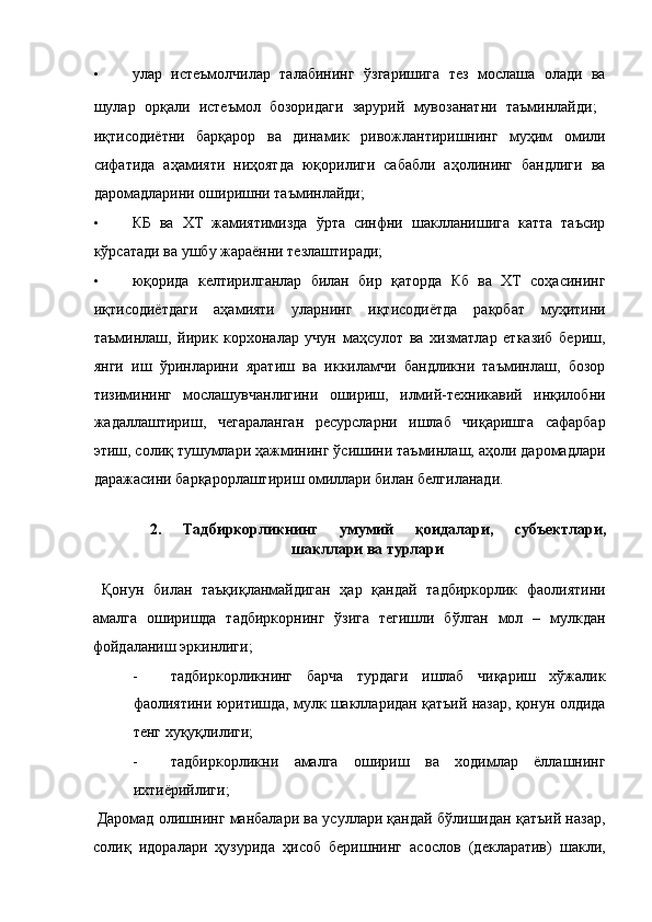 • улар   истеъмолчилар   талабининг   ўзгаришига   тез   мослаша   олади   ва
шулар   орқали   истеъмол   бозоридаги   зарурий   мувозанатни   таъминлайди;   
иқтисодиётни   барқарор   ва   динамик   ривожлантиришнинг   муҳим   омили
сифатида   аҳамияти   ниҳоятда   юқорилиги   сабабли   аҳолининг   бандлиги   ва
даромадларини оширишни таъминлайди; 
• КБ   ва   ХТ   жамиятимизда   ўрта   синфни   шаклланишига   катта   таъсир
кўрсатади ва ушбу жараённи тезлаштиради; 
• юқорида   келтирилганлар   билан   бир   қаторда   Кб   ва   ХТ   соҳасининг
иқтисодиётдаги   аҳамияти   уларнинг   иқтисодиётда   рақобат   муҳитини
таъминлаш,   йирик   корхоналар   учун   маҳсулот   ва   хизматлар   етказиб   бериш,
янги   иш   ўринларини   яратиш   ва   иккиламчи   бандликни   таъминлаш,   бозор
тизимининг   мослашувчанлигини   ошириш,   илмий-техникавий   инқилобни
жадаллаштириш,   чегараланган   ресурсларни   ишлаб   чиқаришга   сафарбар
этиш, солиқ тушумлари ҳажмининг ўсишини таъминлаш, аҳоли даромадлари
даражасини барқарорлаштириш омиллари билан белгиланади. 
 
2.   Тадбиркорликнинг   умумий   қоидалари,   субъектлари,
шакллари ва турлари 
 
  Қонун   билан   таъқиқланмайдиган   ҳар   қандай   тадбиркорлик   фаолиятини
амалга   оширишда   тадбиркорнинг   ўзига   тегишли   бўлган   мол   –   мулкдан
фойдаланиш эркинлиги; 
- тадбиркорликнинг   барча   турдаги   ишлаб   чиқариш   хўжалик
фаолиятини юритишда, мулк шаклларидан қатъий назар, қонун олдида
тенг хуқуқлилиги; 
- тадбиркорликни   амалга   ошириш   ва   ходимлар   ёллашнинг
ихтиёрийлиги; 
 Даромад олишнинг манбалари ва усуллари қандай бўлишидан қатъий назар,
солиқ   идоралари   ҳузурида   ҳисоб   беришнинг   асослов   (декларатив)   шакли,