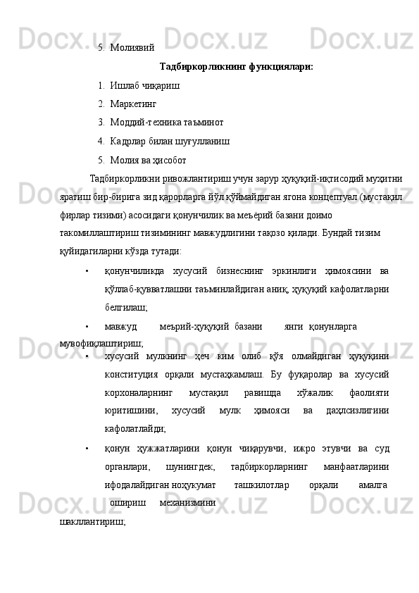 5. Молиявий 
Тадбиркорликнинг функциялари: 
1. Ишлаб чиқариш 
2. Маркетинг 
3. Моддий-техника таъминот 
4. Кадрлар билан шуғулланиш 
5. Молия ва ҳисобот 
Тадбиркорликни ривожлантириш учун зарур ҳуқуқий-иқтисодий муҳитни
яратиш бир-бирига зид қарорларга йўл қўймайдиган ягона концептуал (мустақил
фирлар тизими) асосидаги қонунчилик ва меъёрий базани доимо 
такомиллаштириш тизимининг мавжудлигини тақозо қилади. Бундай тизим 
қуйидагиларни кўзда тутади: 
• қонунчиликда   хусусий   бизнеснинг   эркинлиги   ҳимоясини   ва
қўллаб-қувватлашни таъминлайдиган аниқ, ҳуқуқий кафолатларни
белгилаш; 
• мавжуд  меърий-ҳуқуқий  базани  янги  қонунларга 
мувофиқлаштириш; 
• хусусий   мулкнинг   ҳеч   ким   олиб   қўя   олмайдиган   ҳуқуқини
конституция   орқали   мустаҳкамлаш.   Бу   фуқаролар   ва   хусусий
корхоналарнинг   мустақил   равишда   хўжалик   фаолияти
юритишини,   хусусий   мулк   ҳимояси   ва   даҳлсизлигини
кафолатлайди; 
• қонун   ҳужжатларини   қонун   чиқарувчи,   ижро   этувчи   ва   суд
органлари,   шунингдек,   тадбиркорларнинг   манфаатларини
ифодалайдиган ноҳукумат  ташкилотлар  орқали  амалга
ошириш  механизмини 
шакллантириш;