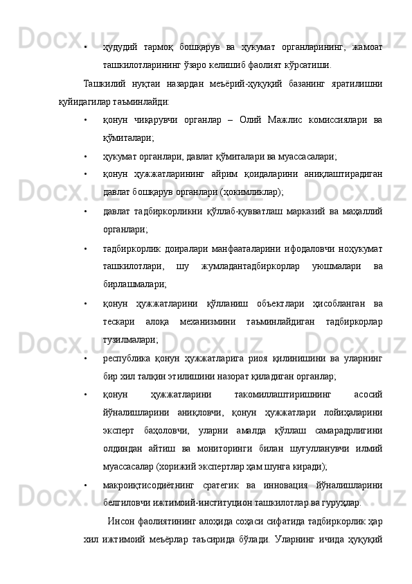 • ҳудудий   тармоқ   бошқарув   ва   ҳукумат   органларининг,   жамоат
ташкилотларининг ўзаро келишиб фаолият кўрсатиши. 
Ташкилий   нуқтаи   назардан   меъёрий-ҳуқуқий   базанинг   яратилишни
қуйидагилар таъминлайди: 
• қонун   чиқарувчи   органлар   –   Олий   Мажлис   комиссиялари   ва
қўмиталари; 
• ҳукумат органлари, давлат қўмиталари ва муассасалари; 
• қонун   ҳужжатларининг   айрим   қоидаларини   аниқлаштирадиган
давлат бошқарув органлари (ҳокимликлар); 
• давлат   тадбиркорликни   қўллаб-қувватлаш   марказий   ва   маҳаллий
органлари; 
• тадбиркорлик   доиралари   манфааталарини   ифодаловчи   ноҳукумат
ташкилотлари,   шу   жумладантадбиркорлар   уюшмалари   ва
бирлашмалари; 
• қонун   ҳужжатларини   қўлланиш   объектлари   ҳисобланган   ва
тескари   алоқа   механизмини   таъминлайдиган   тадбиркорлар
тузилмалари; 
• республика   қонун   ҳужжатларига   риоя   қилинишини   ва   уларнинг
бир хил талқин этилишини назорат қиладиган органлар; 
• қонун   ҳужжатларини   такомиллаштиришнинг   асосий
йўналишларини   аниқловчи,   қонун   ҳужжатлари   лойиҳаларини
эксперт   баҳоловчи,   уларни   амалда   қўллаш   самарадрлигини
олдиндан   айтиш   ва   мониторинги   билан   шуғулланувчи   илмий
муассасалар (хорижий экспертлар ҳам шунга киради); 
• макроиқтисодиётнинг   сратегик   ва   инновация   йўналишларини
белгиловчи ижтимоий-институцион ташкилотлар ва гуруҳлар. 
Инсон фаолиятининг алоҳида соҳаси сифатида тадбиркорлик ҳар
хил   ижтимоий   меъёрлар   таъсирида   бўлади.   Уларнинг   ичида   ҳуқуқий