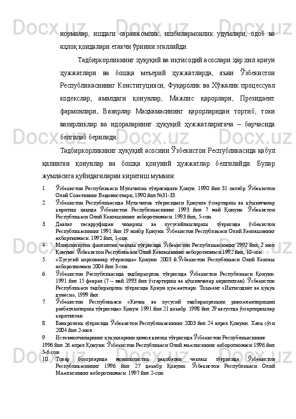 нормалар,   ишдаги   саранжомлик,   ишбилармонлик   удумлари,   одоб   ва
аҳлоқ қоидалари етакчи ўринни эгаллайди. 
Тадбиркорликнинг ҳуқуқий ва иқтисодий асослари ҳар хил қонун
ҳужжатлари   ва   бошқа   меъёрий   ҳужжатларда,   яъни   Ўзбекистон
Республикасининг Конституцияси,  Фуқаролик ва Хўжалик процессуал
кодекслар,   амалдаги   қонунлар,   Мажлис   қарорлари,   Президаент
фармонлари,   Вазирлар   Маҳкамасининг   қарорларидан   тортиб,   токи
вазирликлар   ва   идораларнинг   ҳуқуқий   ҳужжатларигача   –   барчасида
белгилаб берилади. 
Тадбиркорликнинг ҳуқуқий асосини Ўзбекистон Республикасида қабул
қилинган   қонунлар   ва   бошқа   қонуний   ҳужжатлар   белгилайди.   Булар
жумласига қуйидагиларни киритиш мумкин:   
1. Ўзбекистон   Республикаси   Мулкчилик   тўғрисидаги   Қонун.   1990   йил   31   октябр   Ўзбекистон
Олий Советининг Ведомостлари, 1990 йил №31-33. 
2. Ўзбекистон   Республикасида   Мулкчилик   тўғрисидаги   Қонунга   ўзгартириш   ва   қўшимчалар
киритиш   ҳақида   Ўзбекистон   Республикасининг   1993   йил   7   май   Қонуни.   Ўзбекистон
Республикаси Олий Кенгашининг ахборотномаси. 1993 йил, 5-сон. 
3. Давлат   тасарруфидан   чиқариш   ва   хусусийлаштириш   тўғрисида   ўзбекистон
Республикасининг 1991 йил 19 ноябр Қонуни. Ўзбекистон Республикаси Олий Кенгашининг
ахбортномаси. 1992 йил, 1-сон. 
4. Монополистик фаолиятни чеклаш тўғрисида Ўзбекистон Республикасининг 1992 йил, 2 июл
Қонуни. Ўзбекистон Республикаси Олий Кенгашининг ахборотномаси.1992 йил, 10-сон. 
5. «Хусусий   корхоналар   тўғрисида»   Қонуни.   2003   й.Ўзбекистон   Республикаси   Олий   Кенгаш
ахборотномаси 2004 йил 3-сон. 
6. Ўзбекистон   Республикасида   тадбиркорлик   тўғрисида   Ўзбекистон   Республикаси   Қонуни.
1991 йил 15 феврал (7 – май 1993 йил ўзгартириш ва қўшимчалар киритилган). Ўзбекистон
Республикаси   тадбиркорлик   тўғрисида   Қонун   ҳужжатлари.   Тошкент   «Иқтисодиёт   ва   ҳуқуқ
дунёси», 1999 йил. 
7. Ўзбекистон   Республикаси   «Кичик   ва   хусусий   тадбиркорликни   ривожлантиришни
рағбатлантириш тўғрисида» Қонун. 1991 йил 21 декабр. 1998 йил 29 августда ўзгартиришлар
киритилган. 
8. Банкротлик тўғрисида Ўзбекистон Республикасининг 2003 йил 24 апрел Қонуни. Халқ сўзи
2004 йил 2-июл. 
9. Истеъмолчиларнинг ҳуқуқларини ҳимоя қилиш тўғрисида Ўзбекистон Республикасининг 
1996 йил 26 апрел Қонуни. Ўзбекистон Республикаси Олий мажлисининг ахборотномаси 1996 йил
5-6 сон. 
10. Товар   бозорларида   монополистик   рақобатни   чеклаш   тўғрисида   Ўзбекистон
Республикасининг   1996   йил   27   декабр   Қонуни.   Ўзбекистон   Республикаси   Олий
Мажлисининг ахборотномаси. 1997 йил 2-сон.