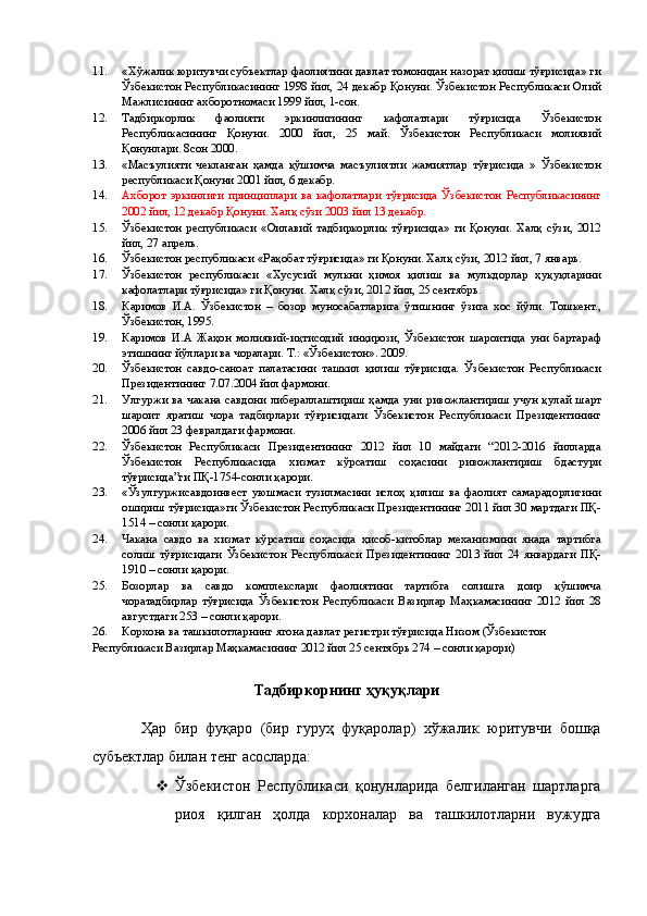 11. «Хўжалик юритувчи субъектлар фаолиятини давлат томонидан назорат қилиш тўғрисида» ги
Ўзбекистон Республикасининг 1998 йил, 24 декабр Қонуни. Ўзбекистон Республикаси Олий
Мажлисининг ахборотномаси 1999 йил, 1-сон. 
12. Тадбиркорлик   фаолияти   эркинлигининг   кафолатлари   тўғрисида   Ўзбекистон
Республикасининг   Қонуни.   2000   йил,   25   май.   Ўзбекистон   Республикаси   молиявий
Қонунлари. 8сон 2000. 
13. «Масъулияти   чекланган   ҳамда   қўшимча   масъулиятли   жамиятлар   тўғрисида   »   Ўзбекистон
республикаси Қонуни 2001 йил, 6 декабр. 
14. Ахборот   эркинлиги   принциплари   ва   кафолатлари   тўғрисида   Ўзбекистон   Республикасининг
2002 йил, 12 декабр Қонуни. Халқ сўзи 2003 йил 13 декабр. 
15. Ўзбекистон   республикаси   «Оилавий   тадбиркорлик   тўғрисида»   ги   Қонуни.   Халқ   сўзи,   2012
йил, 27 апрель. 
16. Ўзбекистон республикаси «Рақобат тўғрисида» ги Қонуни. Халқ сўзи, 2012 йил, 7 январь. 
17. Ўзбекистон   республикаси   «Хусусий   мулкни   ҳимоя   қилиш   ва   мулкдорлар   ҳуқуқларини
кафолатлари тўғрисида» ги Қонуни. Халқ сўзи, 2012 йил, 25 сентябрь. 
18. Каримов   И.А.   Ўзбекистон   –   бозор   муносабатларига   ўтишнинг   ўзига   хос   йўли.   Тошкент.,
Ўзбекистон, 1995. 
19. Каримов   И.А   Жаҳон   молиявий-иқтисодий   инқирози,   Ўзбекистон   шароитида   уни   бартараф
этишнинг йўллари ва чоралари. Т.: «Ўзбекистон». 2009. 
20. Ўзбекистон   савдо-саноат   палатасини   ташкил   қилиш   тўғрисида.   Ўзбекистон   Республикаси
Президентининг 7.07.2004 йил фармони. 
21. Улгуржи ва чакана савдони либераллаштириш ҳамда уни ривожлантириш учун  қулай шарт
шароит   яратиш   чора   тадбирлари   тўғрисидаги   Ўзбекистон   Республикаси   Президентининг
2006 йил 23 февралдаги фармони. 
22. Ўзбекистон   Республикаси   Президентининг   2012   йил   10   майдаги   “2012-2016   йилларда
Ўзбекистон   Республикасида   хизмат   кўрсатиш   соҳасини   ривожлантириш   бдастури
тўғрисида”ги ПҚ-1754-сонли қарори. 
23. «Ўзулгуржисавдоинвест   уюшмаси   тузилмасини   ислоҳ   қилиш   ва   фаолият   самарадорлигини
ошириш тўғрисида»ги Ўзбекистон Республикаси Президентининг 2011 йил 30 мартдаги ПҚ-
1514 – сонли қарори. 
24. Чакана   савдо   ва   хизмат   кўрсатиш   соҳасида   ҳисоб-китоблар   механизмини   янада   тартибга
солиш   тўғрисидаги   Ўзбекистон   Республикаси   Президентининг   2013   йил   24   январдаги   ПҚ-
1910 – сонли қарори. 
25. Бозорлар   ва   савдо   комплекслари   фаолиятини   тартибга   солишга   доир   қўшимча
чоратадбирлар   тўғрисида   Ўзбекистон   Республикаси   Вазирлар   Маҳкамасининг   2012   йил   28
августдаги 253 – сонли қарори. 
26. Корхона ва ташкилотларнинг ягона давлат регистри тўғрисида Низом (Ўзбекистон 
Республикаси Вазирлар Маҳкамасининг 2012 йил 25 сентябрь 274 – сонли қарори) 
 
Тадбиркорнинг ҳуқуқлари 
 
Ҳар   бир   фуқаро   (бир   гуруҳ   фуқаролар)   хўжалик   юритувчи   бошқа
субъектлар билан тенг асосларда: 
 Ўзбекистон   Республикаси   қонунларида   белгиланган   шартларга
риоя   қилган   ҳолда   корхоналар   ва   ташкилотларни   вужудга 
