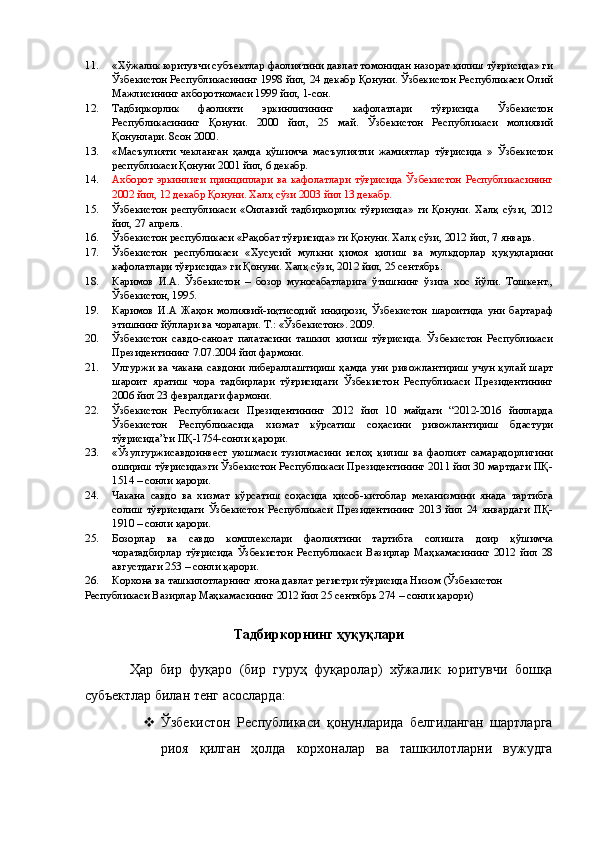 11. «Хўжалик юритувчи субъектлар фаолиятини давлат томонидан назорат қилиш тўғрисида» ги
Ўзбекистон Республикасининг 1998 йил, 24 декабр Қонуни. Ўзбекистон Республикаси Олий
Мажлисининг ахборотномаси 1999 йил, 1-сон. 
12. Тадбиркорлик   фаолияти   эркинлигининг   кафолатлари   тўғрисида   Ўзбекистон
Республикасининг   Қонуни.   2000   йил,   25   май.   Ўзбекистон   Республикаси   молиявий
Қонунлари. 8сон 2000. 
13. «Масъулияти   чекланган   ҳамда   қўшимча   масъулиятли   жамиятлар   тўғрисида   »   Ўзбекистон
республикаси Қонуни 2001 йил, 6 декабр. 
14. Ахборот   эркинлиги   принциплари   ва   кафолатлари   тўғрисида   Ўзбекистон   Республикасининг
2002 йил, 12 декабр Қонуни. Халқ сўзи 2003 йил 13 декабр. 
15. Ўзбекистон   республикаси   «Оилавий   тадбиркорлик   тўғрисида»   ги   Қонуни.   Халқ   сўзи,   2012
йил, 27 апрель. 
16. Ўзбекистон республикаси «Рақобат тўғрисида» ги Қонуни. Халқ сўзи, 2012 йил, 7 январь. 
17. Ўзбекистон   республикаси   «Хусусий   мулкни   ҳимоя   қилиш   ва   мулкдорлар   ҳуқуқларини
кафолатлари тўғрисида» ги Қонуни. Халқ сўзи, 2012 йил, 25 сентябрь. 
18. Каримов   И.А.   Ўзбекистон   –   бозор   муносабатларига   ўтишнинг   ўзига   хос   йўли.   Тошкент.,
Ўзбекистон, 1995. 
19. Каримов   И.А   Жаҳон   молиявий-иқтисодий   инқирози,   Ўзбекистон   шароитида   уни   бартараф
этишнинг йўллари ва чоралари. Т.: «Ўзбекистон». 2009. 
20. Ўзбекистон   савдо-саноат   палатасини   ташкил   қилиш   тўғрисида.   Ўзбекистон   Республикаси
Президентининг 7.07.2004 йил фармони. 
21. Улгуржи ва чакана савдони либераллаштириш ҳамда уни ривожлантириш учун  қулай шарт
шароит   яратиш   чора   тадбирлари   тўғрисидаги   Ўзбекистон   Республикаси   Президентининг
2006 йил 23 февралдаги фармони. 
22. Ўзбекистон   Республикаси   Президентининг   2012   йил   10   майдаги   “2012-2016   йилларда
Ўзбекистон   Республикасида   хизмат   кўрсатиш   соҳасини   ривожлантириш   бдастури
тўғрисида”ги ПҚ-1754-сонли қарори. 
23. «Ўзулгуржисавдоинвест   уюшмаси   тузилмасини   ислоҳ   қилиш   ва   фаолият   самарадорлигини
ошириш тўғрисида»ги Ўзбекистон Республикаси Президентининг 2011 йил 30 мартдаги ПҚ-
1514 – сонли қарори. 
24. Чакана   савдо   ва   хизмат   кўрсатиш   соҳасида   ҳисоб-китоблар   механизмини   янада   тартибга
солиш   тўғрисидаги   Ўзбекистон   Республикаси   Президентининг   2013   йил   24   январдаги   ПҚ-
1910 – сонли қарори. 
25. Бозорлар   ва   савдо   комплекслари   фаолиятини   тартибга   солишга   доир   қўшимча
чоратадбирлар   тўғрисида   Ўзбекистон   Республикаси   Вазирлар   Маҳкамасининг   2012   йил   28
августдаги 253 – сонли қарори. 
26. Корхона ва ташкилотларнинг ягона давлат регистри тўғрисида Низом (Ўзбекистон 
Республикаси Вазирлар Маҳкамасининг 2012 йил 25 сентябрь 274 – сонли қарори) 
 
Тадбиркорнинг ҳуқуқлари 
 
Ҳар   бир   фуқаро   (бир   гуруҳ   фуқаролар)   хўжалик   юритувчи   бошқа
субъектлар билан тенг асосларда: 
 Ўзбекистон   Республикаси   қонунларида   белгиланган   шартларга
риоя   қилган   ҳолда   корхоналар   ва   ташкилотларни   вужудга