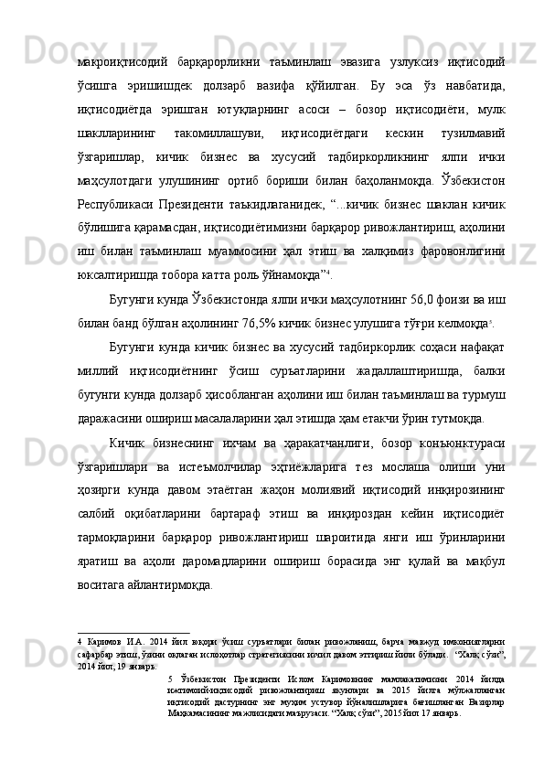 макроиқтисодий   барқарорликни   таъминлаш   эвазига   узлуксиз   иқтисодий
ўсишга   эришишдек   долзарб   вазифа   қўйилган.   Бу   эса   ўз   навбатида,
иқтисодиётда   эришган   ютуқларнинг   асоси   –   бозор   иқтисодиёти,   мулк
шаклларининг   такомиллашуви,   иқтисодиётдаги   кескин   тузилмавий
ўзгаришлар,   кичик   бизнес   ва   хусусий   тадбиркорликнинг   ялпи   ички
маҳсулотдаги   улушининг   ортиб   бориши   билан   баҳоланмоқда.   Ўзбекистон
Республикаси   Президенти   таъкидлаганидек,   “...кичик   бизнес   шаклан   кичик
бўлишига қарамасдан, иқтисодиётимизни барқарор ривожлантириш, аҳолини
иш   билан   таъминлаш   муаммосини   ҳал   этиш   ва   халқимиз   фаровонлигини
юксалтиришда тобора катта роль ўйнамоқда” 4
.  
Бугунги кунда Ўзбекистонда ялпи ички маҳсулотнинг 56,0 фоизи ва иш
билан банд бўлган аҳолининг 76,5% кичик бизнес улушига тўғри келмоқда 5
. 
Бугунги   кунда   кичик   бизнес   ва   хусусий   тадбиркорлик   соҳаси   нафақат
миллий   иқтисодиётнинг   ўсиш   суръатларини   жадаллаштиришда,   балки
бугунги кунда долзарб ҳисобланган аҳолини иш билан таъминлаш ва турмуш
даражасини ошириш масалаларини ҳал этишда ҳам етакчи ўрин тутмоқда. 
Кичик   бизнеснинг   ихчам   ва   ҳаракатчанлиги,   бозор   конъюнктураси
ўзгаришлари   ва   истеъмолчилар   эҳтиёжларига   тез   мослаша   олиши   уни
ҳозирги   кунда   давом   этаётган   жаҳон   молиявий   иқтисодий   инқирозининг
салбий   оқибатларини   бартараф   этиш   ва   инқироздан   кейин   иқтисодиёт
тармоқларини   барқарор   ривожлантириш   шароитида   янги   иш   ўринларини
яратиш   ва   аҳоли   даромадларини   ошириш   борасида   энг   қулай   ва   мақбул
воситага айлантирмоқда. 
4   Каримов   И.А.   2014   йил   юқори   ўсиш   суръатлари   билан   ривожланиш,   барча   мавжуд   имкониятларни
сафарбар этиш, ўзини оқлаган  ислоҳотлар стратегиясини изчил давом эттириш йили бўлади.     “Халқ сўзи”,
2014 йил, 19 январь.  
5   Ўзбекистон   Президенти   Ислом   Каримовнинг   мамлакатимизни   2014   йилда
ижтимоий-иқтисодий   ривожлантириш   якунлари   ва   2015   йилга   мўлжалланган
иқтисодий   дастурнинг   энг   муҳим   устувор   йўналишларига   бағишланган   Вазирлар
Маҳкамасининг мажлисидаги маърузаси. “Халқ сўзи”, 2015 йил 17 январь.